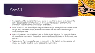 Pop-Art
 Composition: The text and the image blend in together in a way as it creates the
same design/pattern. In the image, it shows a dotted design on the thumb,
similarly it also states the same design on the text.
 Point of Focus: The most important part of this image is the positivity shown in the
image. As it has been drawn, the user has drawn the boldness of the image to
show its importance.
 Colour: In pop art, the colours shown is similar in each image. For example, in the
picture above it shows us that yellow is commonly used in graphic designs such as
pop art.
 Typography: The typography used in pop-art is in the stylistic section as pop art
image use this for creating comic books and much more.
 