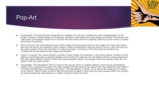 Pop-Art
 Composition: The text and the image blend in together in a way as it creates the same design/pattern. In the
image, it shows a dotted design on the thumb, similarly it also states the same design on the text. The thumb has
been seen as a massive figure due to the fact that the person who has possibly made the poster wants to spread
awareness of positivity.
 Point of Focus: The most important part of this image is the positivity shown in the image. As it has been drawn,
the user has drawn the boldness of the image to show its importance. Also the point of focus is seen through out
the whole poster. Due to the fact that it is a pop-art poster, it is shown in 3D which tells the audience its
confidences for the poster to stay happy and positive.
 Colour: In pop art, the colours shown is similar in each image. For example, in the picture above it shows us that
yellow is commonly used in graphic designs such as pop art. However it is not always shown in every pop-art as
they also show different colours. Within the pop-art graphic design, the posters need one specific colour for it to
blend in with the entire poster.
 Typography: The typography which is used in the pop-art sector of graphic design is text such as handwriting
based. This is because the poster has been design with free hand so the person who has made this had written it
in bubble handwriting to suit the pop-art factor. The typography is shown not as big as the image as it is shown
as an opinion. What I mean by this is that not everyone is happy in this world as some people suffer from poverty
as well as things like depression so a matter of opinion does not count.
 