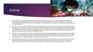 Anime
 Composition: The composition shown in this specific image is the fact that it has been graphically design on
computers using software's such as Photoshop to gain things in the image such as the effect. This has been
done using the amount of layers used in one image. I like how there is a screwdriver in the guys hand to allow us
to show his power.
 Point of Focus: The most important part of the image and the anime industry is the eyes which have been drawn
in detail. The eyes must be drawn in this way to give it the name anime. Also the atmosphere of the image allows
the background weather to allow the audience to gain awareness and it is the first thing they see. His eyes involv
a lot of detail and it looks like he is dangerous and is full of anger due to the fact that his eyes are red and blue.
This sets of things make anime very interesting to read.
 Colour: The colours which have been used are things like blue to represent the eye colour as well as the clothes
as well as the background. This may represent that anime images include majority of blue in their drawing. There
are also many more images shown such as red as well as white. There has been a lot of effect being used as
mentioned above to allow the colours to blend in the way they do.
 Typography: With anime, there is not much text involved however the characters and images which have been
shown have been drawn by Japanese owners. However other than this image, anime comics involve a lot of
typography used within the speech they write to explain the stories, comics like Manga involve a lot of this.
 