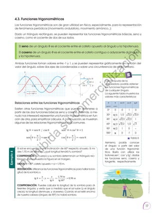 Prohibida
su
reproducción.
17
4.3. Funciones trigonométricas
Las funciones trigonométricas son de gran utilidad en física, especialmente, para la representación
de fenómenos periódicos (movimiento ondulatorio, movimiento armónico…).
Dado un triángulo rectángulo, se pueden representar las funciones trigonométricas básicas, seno y
coseno, como el cociente de dos de sus lados.
Ambas funciones toman valores entre -1 y 1, y se pueden representar gráficamente en función del
valor del ángulo, sobre dos ejes de coordenadas o sobre una circunferencia de radio unitario.
Relaciones entre las funciones trigonométricas
Existen otras funciones trigonométricas que pueden obtenerse a
partir de las dos funciones básicas seno y coseno. Además, a me-
nudo nos interesará representar una función trigonométrica en fun-
ción de otra, para simplificar cálculos. A continuación, se muestran
algunas de las relaciones trigonométricas más comunes.
El seno de un ángulo θ es el cociente entre el cateto opuesto al ángulo y la hipotenusa.
El coseno de un ángulo θ es el cociente entre el cateto contiguo o adyacente al ángulo
y la hipotenusa.
1
−1
Y Y
X
0,5π π 1,5π 2π X
−1 1
0
1
(a, b)
b
a
α
sen α
cos α
y = sen x
y = cos x
−1
tg = sen cos
sen +
2
=cos
sen2 +cos2 =1
cos +
2
= sen
Con la ayuda de la
calculadora, podrás obtener
las funciones trigonométricas
de cualquier ángulo.
La siguiente tabla muestra los
valores más característicos:
Asimismo, podrás conocer
el ángulo a partir del valor
de una función trigonomé-
trica. Basta con utilizar los
botones sen-1
, cos-1
y tg-1
, dadas
las funciones seno, coseno y
tangente, respectivamente.
CALCULADORA
0o
0 0 1 0
30o
θ
(grad.)
θ
(rad.)
sen θ cos θ tg θ
�/6
�/4
�/3
�/2
1/2 3/2 3/3
3
60o
3/2 1/2
45o
2/2 2/2 1
90o
1 0 –
180o
� 0 -1 0
√ √
√ √
√
√
El sol se encuentra a una inclinación de 60° respecto al suelo. Si mi-
des 1,70 m de estatura, ¿qué longitud tendrá tu sombra?
COMPRENSIÓN. Tu cuerpo y su sombra determinan un triángulo rec-
tángulo, como muestra la figura en el margen.
DATOS. θ = 60°; cateto opuesto = a = 1,70 m.
RESOLUCIÓN. Utilizamos las funciones trigonométricas para hallar la lon-
gitud de la sombra, s.
COMPROBACIÓN. Puedes calcular la longitud de la sombra para di-
ferentes ángulos, y verás que a medida que el sol sube (y el ángulo
crece), la longitud disminuye, y viceversa. Cuando el sol esté encima
de nuestra cabeza (ángulo de 90°) no habrá sombra.
Ejemplo
4
tg =
a
s
;s =
a
tg
=
1,70 m
tg 60º
= 0,98 m
θ
s
a
h
Tabla 6
P
r
o
h
i
b
i
d
a
s
u
c
o
m
e
r
c
i
a
l
i
z
a
c
i
ó
n
 