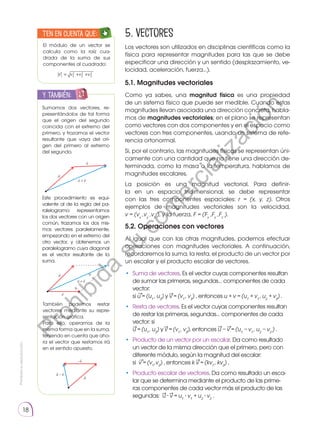 Prohibida
su
reproducción.
18
5.2. Operaciones con vectores
Al igual que con las otras magnitudes, podemos efectuar
operaciones con magnitudes vectoriales. A continuación,
recordaremos la suma, la resta, el producto de un vector por
un escalar y el producto escalar de vectores.
•	 Suma de vectores. Es el vector cuyas componentes resultan
de sumar las primeras, segundas… componentes de cada
vector:
si u = (u1
, u2
) y v = (v1
, v2
) , entonces u + v = (u1
+ v1
, u2
+ v2
) .
•	 Resta de vectores. Es el vector cuyas componentes resultan
de restar las primeras, segundas… componentes de cada
vector: si
u = (u1
, u2
) y v = (v1
, v2
), entonces u − v = (u1
− v1
, u2
− v2
) .
• 	Producto de un vector por un escalar. Da como resultado
un vector de la misma dirección que el primero, pero con
diferente módulo, según la magnitud del escalar:
si v = (v1
,v2
) , entonces k v = (kv1
, kv2
) .
• 	Producto escalar de vectores. Da como resultado un esca-
lar que se determina mediante el producto de las prime-
ras componentes de cada vector más el producto de las
segundas: u ∙ v = u1
∙ v1
+ u2
∙ v2
.
5. Vectores
Los vectores son utilizados en disciplinas científicas como la
física para representar magnitudes para las que se debe
especificar una dirección y un sentido (desplazamiento, ve-
locidad, aceleración, fuerza…).
5.1. Magnitudes vectoriales
Como ya sabes, una magnitud física es una propiedad
de un sistema físico que puede ser medible. Cuando estas
magnitudes llevan asociada una dirección concreta, habla-
mos de magnitudes vectoriales; en el plano se representan
como vectores con dos componentes y en el espacio como
vectores con tres componentes, usando un sistema de refe-
rencia ortonormal.
Si, por el contrario, las magnitudes físicas se representan úni-
camente con una cantidad que no tiene una dirección de-
terminada, como la masa o la temperatura, hablamos de
magnitudes escalares.
La posición es una magnitud vectorial. Para definir-
la en un espacio tridimensional, se debe representar
con las tres componentes espaciales: r = (x, y, z). Otros
ejemplos de magnitudes vectoriales son la velocidad,
v = (vx
,vy
,vz
), y la fuerza, F = (Fx
,Fy
,Fz
).
→
→ →
→ →
→
Sumamos dos vectores, re-
presentándolos de tal forma
que el origen del segundo
coincida con el extremo del
primero, y trazamos el vector
resultante que vaya del ori-
gen del primero al extremo
del segundo.
El módulo de un vector se
calcula como la raíz cua-
drada de la suma de sus
componentes al cuadrado:
Este procedimiento es equi-
valente al de la regla del pa-
ralelogramo: representamos
los dos vectores con un origen
común, trazamos los dos mis-
mos vectores paralelamente,
empezando en el extremo del
otro vector, y obtenemos un
paralelogramo cuya diagonal
es el vector resultante de la
suma.
También podemos restar
vectores mediante su repre-
sentación gráfica.
Para ello, operamos de la
misma forma que en la suma,
teniendo en cuenta que aho-
ra el vector que restamos irá
en el sentido opuesto.
y también:
E
N
G
R
UPO
Y
T
A
M
B
IÉN
T
I
C
S
R
E
C
O
R
T
A
BLES
C
A
L
C
U
L
A
DORA
u

v

+ v

u

u

v

+ v

u

−v

−
u

v

u

v = v1
2 +v2
2 +v3
2
Ten en cuenta que:
E
N
G
R
UPO
Y
T
A
M
B
IÉN:
T
I
C
C
A
L
C
U
L
A
DORA
T
E
N
E
N
C
U
E
N
TA QUE:
→ → → →
P
r
o
h
i
b
i
d
a
s
u
c
o
m
e
r
c
i
a
l
i
z
a
c
i
ó
n
 