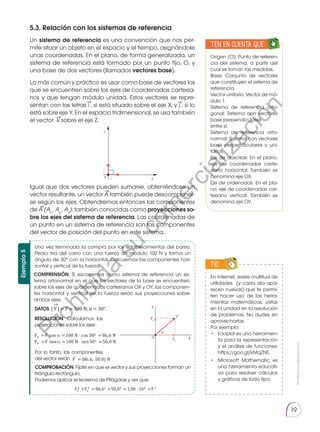 Prohibida
su
reproducción.
19
5.3. Relación con los sistemas de referencia
Un sistema de referencia es una convención que nos per-
mite situar un objeto en el espacio y el tiempo, asignándole
unas coordenadas. En el plano, de forma generalizada, un
sistema de referencia está formado por un punto fijo, O, y
una base de dos vectores (llamados vectores base).
Lo más común y práctico es usar como base de vectores los
que se encuentren sobre los ejes de coordenadas cartesia-
nos y que tengan módulo unidad. Estos vectores se repre-
sentan con las letras i , si está situado sobre el eje X, y j , si lo
está sobre eje Y. En el espacio tridimensional, se usa también
el vector k sobre el eje Z.
Igual que dos vectores pueden sumarse, obteniéndose un
vector resultante, un vector A también puede descomponer-
se según los ejes. Obtendremos entonces las componentes
de A (Ax
, Ay
, Az
), también conocidas como proyecciones so-
bre los ejes del sistema de referencia. Las coordenadas de
un punto en un sistema de referencia son las componentes
del vector de posición del punto en este sistema.
→ →
→
→
→
→
Una vez terminada la compra por los establecimientos del barrio,
Pedro tira del carro con una fuerza de módulo 100 N y forma un
ángulo de 30° con la horizontal. Calculemos las componentes hori-
zontal y vertical de la fuerza.
COMPRENSIÓN. Si escogemos como sistema de referencia un sis-
tema ortonormal en el que los vectores de la base se encuentren
sobre los ejes de coordenadas cartesianos OX y OY, las componen-
tes horizontal y vertical de la fuerza serán sus proyecciones sobre
ambos ejes.
DATOS. | F | = F = 100 N; α = 30°.
RESOLUCIÓN. Calculamos las
proyecciones sobre los ejes:
Por lo tanto, las componentes
del vector serán
COMPROBACIÓN. Fíjate en que el vector y sus proyecciones forman un
triángulo rectángulo.
Podemos aplicar el teorema de Pitágoras y ver que:
Ejemplo
5
Fx =F cos =100 N cos 30o = 86,6 N
Fy =F sen =100 N sen 30o =50,0 N
F =(86,6, 50,0) N
Fx
2 +Fy
2 = 86,62 +50,02 =1,00 104 =F 2
Y
X
O
α
Fy

Fx

F

Y
X
j

i

0
TIC
Origen (O): Punto de referen-
cia del sistema, a partir del
cual se toman las medidas.
Base: Conjunto de vectores
que constituyen el sistema de
referencia.
Vector unitario: Vector de mó-
dulo 1.
Sistema de referencia orto-
gonal: Sistema con vectores
base perpendiculares
entre sí.
Sistema de referencia orto-
normal: Sistema con vectores
base perpendiculares y uni-
tarios.
Eje de abscisas: En el plano,
eje de coordenadas carte-
siano horizontal. También se
denomina eje OX.
Eje de ordenadas: En el pla-
no, eje de coordenadas car-
tesiano vertical. También se
denomina eje OY.
En Internet, existe multitud de
utilidades (y cada día apa-
recen nuevas) que te permi-
ten hacer uso de las herra-
mientas matemáticas, vistas
en la unidad en la resolución
de problemas. No dudes en
aprovecharlas.
Por ejemplo:
•	 Fooplot es una herramien-
ta para la representación
y el análisis de funciones:
https://goo.gl/kMqZNE.
•	 Microsoft Mathematic es
una herramienta educati-
va para resolver cálculos
y gráficos de todo tipo.
. .
Ten en cuenta que:
E
N
G
R
UPO
Y
T
A
M
B
IÉN:
T
I
C
C
A
L
C
U
L
A
DORA
T
E
N
E
N
C
U
E
N
TA QUE:
P
r
o
h
i
b
i
d
a
s
u
c
o
m
e
r
c
i
a
l
i
z
a
c
i
ó
n
 