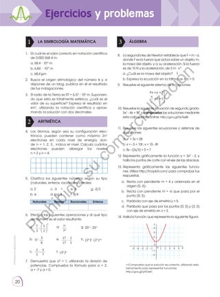 Prohibida
su
reproducción.
20
LA SIMBOLOGÍA MATEMÁTICA
ARITMÉTICA
1
2
ÁLGEBRA
3
1.	 Di cuál es el valor correcto en notación científica
de 0,000 068 4 m:
	 a. 68,4 ⋅ 10-6
m
	 b. 6,84 ⋅ 10-5
m
	 c. 68,4 μm
2.	 Busca el origen etimológico del número π y, si
dispones de un blog, publica en él el resultado
de tus indagaciones.
3.	 El radio de la Tierra es RT = 6,37 ⋅ 106
m. Suponien-
do que esta es totalmente esférica, ¿cuál es el
valor de su superficie? Expresa el resultado en
km2
, utilizando la notación científica y aproxi-
mando la solución con dos decimales.
4.	 Los átomos, según sea su configuración elec-
trónica, pueden contener como máximo 2n2
electrones en cada nivel de energía, don-
de n = 1, 2, 3… indica el nivel. Calcula cuántos
electrones pueden albergar los niveles
n = 2 y n = 4.
5.	 Clasifica los siguientes números según su tipo
(naturales, enteros, racionales o reales:
Naturales Reales Racionales Enteros
6.	 Efectúa las siguientes operaciones y di qué tipo
de número es el valor resultante:
7.	 Demuestra que a0
= 1, utilizando la división de
potencias. Comprueba la fórmula para a = 2,
a = -7 y a = 0.
10.	Resuelve la siguiente ecuación de segundo grado:
5x2
- 4x = 57, y comprueba las soluciones mediante
esta calculadora online: http://goo.gl/NvTe4B
8.	 La segunda ley de Newton establece que F = m ∙ a,
donde F es la fuerza que actúa sobre un objeto; m,
la masa del objeto, y a, su aceleración. Si la fuerza
es de 15 N y la aceleración, de 3 m · s-2
:
	 a. ¿Cuál es la masa del objeto?
	 b. Expresa la ecuación en la forma ax + b = 0.
9.	 Resuelve el siguiente sistema de ecuaciones:
11.	Resuelve las siguientes ecuaciones o sistemas de
ecuaciones:
12.	Representa gráficamente la función y = 3x2
- 3, y
halla los puntos de corte con el eje de las abscisas.
13.	Representa gráficamente las siguientes funcio-
nes. Utiliza http://fooplot.com/ para comprobar tus
respuestas.
14.	Halla la función que representa la siguiente figura:
a. 	Recta con pendiente m = 4 y ordenada en el
origen (0, -5).
b. 	Recta con pendiente m = -6 que pasa por el
punto (8, 5).
c. 	 Parábola con eje de simetría y = 5.
d. 	Parábola que pasa por los puntos (0, 0) y (3, 5)
con eje de simetría en x = 3.
	 a. x2
+ 3x = 28
	 b. x = - 5 + 10t ; x = 15 - 8t
	 c. 8x - (2x/3) + 5 = 7
	 —Comprueba que la solución es correcta, utilizando esta
herramienta para representar funciones:
http://goo.gl/yHDxeh
17
17
:
2
3
e.
(32 )4
f.
75
78
d.
7
3
:
5
2
2
a.
52
3
8
b.
2
3
4
7
c.
(24 )5 (23 ) 6
h.
g. 253
∙ 252
4x +y =7
x
y
+3 =1
−1 1 2 3 4 5
−1
−2
−2
−3
−5 −4
1
2
4
3
0
0
Y
X
Ejercicios y problemas
a. 2 	
b. π
c. -3
d. log 8
e. 3
f. 8/4
g. -2/3
P
r
o
h
i
b
i
d
a
s
u
c
o
m
e
r
c
i
a
l
i
z
a
c
i
ó
n
 