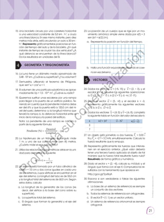 Prohibida
su
reproducción.
21
15.	Una bicicleta circula por una carretera horizontal
a una velocidad constante de 5,0 km · h-1
, y cruza
una línea blanca. En ese mismo instante, pero diez
metros más atrás, está circulando un auto a 30 km ·
h-1
. Representa gráficamentelas posiciones en fun-
ción del tiempo del auto y de la bicicleta. ¿En qué
instante de tiempo se cruzan los dos vehículos? ¿A
qué distancia se encuentran de la línea blanca?
Da los resultados en unidades del SI.
23.	La posición de un cuerpo que se rige por un mo-
vimiento armónico simple viene dada por x(t) = 3
sen (π t + π/2) [m].
28.	Representa gráficamente las fuerzas que intervie-
nen en el ejercicio anterior. ¿Qué valor debería
tener una tercera fuerza aplicada al objeto de tal
manera que la fuerza total resultante fuera nula?
Resuélvelo de forma gráfica y numérica.	
28.	Dado el vector v = (2, −4), calcula su módulo y el
ángulo que forma con el eje X. Comprueba los re-
sultados con la herramienta que aparece en:
	http://goo.gl/Tpz8qA
a. 	 Representa la posición en función del tiempo.
b. 	 Halla una función equivalente utilizando el cose-
noenvezdelseno.______________________
30.	
Razona si son verdaderas o falsas las siguientes
afirmaciones:
22.	Un sistema está formado por un tubo cilíndrico de
radio r = 7,0 cm y dos conos iguales en cada uno
de los extremos, cuyos vértices se encuentran en el
eje del sistema. La longitud del tubo es de 55,0 cm
y la longitud total del sistema es de 60,0 cm. Según
estos datos, calcula:
16.	La Luna tiene un diámetro medio aproximado de
3,48 · 103
km. ¿Cuál es su superficie? ¿Y su volumen?
17.	Demuestra, utilizando el teorema de Pitágoras,
que: sen2
α + cos2
α = 1.
18.	El volumen de una partícula subatómica es aproxi-
madamente Vp = 1,5 ⋅ 10-41
m3
. ¿Cuál es su radio?
20.	
La hipotenusa de un triángulo rectángulo mide
1 m, y uno de sus catetos mide (sen θ) metros.
¿Cuánto mide el segundo cateto?
a. La longitud de la generatriz de los conos (es
decir, del vértice a la base del cono sobre su
superficie).
b. 	 La superficie total del sistema.
c. 	El ángulo que forman la generatriz y el eje del
sistema.
21.	Utiliza las relaciones trigonométricas vistas en la uni-
dad para demostrar lo siguiente:
19.	Queremos sustituir unas escaleras por una rampa
para llegar a la puerta de un edificio público. Te-
niendo en cuenta que la pendiente máxima debe
ser del 6% y que la puerta está a 120,0 cm del ni-
vel del suelo, determina: a. la longitud mínima que
tendrá la rampa; b. la distancia horizontal entre el
inicio de la rampa y la pared del edificio.
	 Nota: La pendiente de una rampa se calcula a
partir de la siguiente fórmula:
GEOMETRÍA Y TRIGONOMETRÍA
4
VECTORES
5
tg2 +1 =
1
cos2
27.	Un objeto está sometido a dos fuerzas, F1
= 0,03 i
N y F2
= −2 i + 5 j mN, simultáneamente. Calcula la
fuerza resultante que lo empuja.
→
→
→ → →
a. 	La base de un sistema de referencia es siempre
un conjunto de dos vectores.
b. 	 Todos los sistemas de referencia son ortogonales.
c. 	 El vector k = (1, 1) es un vector unitario.
d. 	Un sistema de referencia ortonormal es siempre
ortogonal.
→
26.	Dados los vectores u = (4, 0) y v = (-6, 8), completa
la siguiente tabla en función del valor del escalar k:
→ →
25.	Dado el vector u = (5, −4) y el escalar k = -3,
representa gráficamente los siguientes vectores:
a. u; b. k u; c. u + k u.
→
→ → →
→
24.	Dados los vectores u = (−5, 15) y v = (2, − 3), y el
escalar k = -4, resuelve las siguientes operaciones:
a. u + v ; b. u − v; c. k (2 u + v ); d. −k ( u ∙ v ).
→ →
→
→ →
→
→
→ → →
k
3
7
ku + 2v u - 3v k(u ∙ u)
→ → →
→ → →
Pendiente (%) =
Desnivel
∙ 100
Longitud
P
r
o
h
i
b
i
d
a
s
u
c
o
m
e
r
c
i
a
l
i
z
a
c
i
ó
n
 