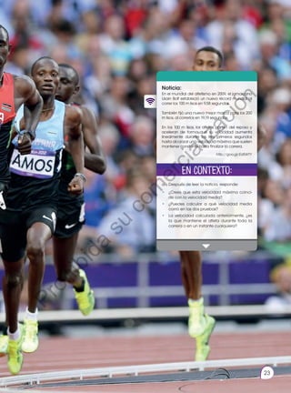 Prohibida
su
reproducción.
23
2
Noticia:
En el mundial del atletismo en 2009, el jamaicano
Usain Bolt estableció un nuevo récord mundial al
correr los 100 m lisos en 9,58 segundos.
También fijó una nueva mejor marca para los 200
m lisos, al correrlos en 19,19 segundos.
En los 100 m lisos, los atletas parten del reposo y
aceleran de forma que su velocidad aumenta
linealmente durante los tres primeros segundos
hasta alcanzar una velocidad máxima que suelen
mantener constante hasta finalizar la carrera.
a.	Después de leer la noticia, responde:
• 	 ¿Crees que esta velocidad máxima coinci-
de con la velocidad media?
•	 ¿Puedes calcular a qué velocidad media
corrió en las dos pruebas?
•	 La velocidad calculada anteriormente, ¿es
la que mantiene el atleta durante toda la
carrera o en un instante cualquiera?
En contexto:
http://goo.gl/Ed5WTY
23
P
r
o
h
i
b
i
d
a
s
u
c
o
m
e
r
c
i
a
l
i
z
a
c
i
ó
n
 