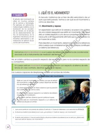 Prohibida
su
reproducción.
24
1. ¿Qué es el movimiento?
A menudo, hablamos de un tren de alta velocidad o de un
auto que está parado. Vamos a ver qué es el movimiento y
cómo se describe.
1.1. Movimiento y reposo
Un espectador que está en la vereda y ve pasar a los ciclistas
de una carrera asegurará que están en movimiento. Pero ¿qué
dirá un ciclista respecto a uno de sus compañeros que perma-
nece junto a él? Seguramente afirmará que su compañero no
se mueve de su lado.
Para describir un movimiento, debemos tomar como referencia
otros cuerpos que consideramos fijos. Estos cuerpos constituyen
un sistema de referencia.
Los cuerpos capaces de desplazarse reciben el nombre de móviles.
Así, el ciclista cambia su posición respecto del espectador, pero no la cambia respecto de
su compañero.
Llamamos sistema de referencia a un cuerpo de referencia, un sistema de coordenadas
asociado a él, e instrumentos de medición del tiempo.
Un cuerpo está en movimiento si cambia de posición con respecto al sistema de refe-
rencia; en caso contrario, decimos que está en reposo.
El estudio del movimiento se
utiliza en muchos campos
de la ciencia y tecnología.
Por ejemplo, en astronomía,
meteorología, balística, en la
recreación de los acciden-
tes de tránsito, en el estudio
de los desbordamientos de
ríos, en biomecánica, en la
ingeniería mecánica y en las
industrias aeronáutica y ae-
roespacial, se aplican ecua-
ciones del movimiento.
y también:
E
N
G
R
UPO
Y
T
A
M
B
IÉN
T
I
C
S
R
E
C
O
R
T
A
BLES
C
A
L
C
U
L
A
DORA
La relatividad del movimiento
Fíjate en que el movimiento es relativo, ya que el estado
de movimiento o reposo de un cuerpo depende del siste-
ma de referencia elegido.
Un observador situado en tierra observa que la posición
del cartel respecto a él no varía.
El cartel está en reposo respecto a un sistema de referen-
cia situado en la estación.
Un pasajero del tren observa que el cartel se mueve.
El cartel está en movimiento respecto a un sistema de
referencia situado en el tren.
http://goo.gl/NX5LLi
1.	 Juan se encuentra en una parada de autobús. El vehículo n.o
4 pasa sin detenerse a una velocidad de 40 km/h.
a.	 Si situamos el sistema de referencia en Juan, ¿el autobús n.o
4 está en reposo o en movimiento?
	 ___________________________________________________________________________
b.	 Si dentro del autobús n.o
4 se encuentra María y situamos el sistema de referencia en el vehículo, ¿María verá
que Juan está en reposo o en movimiento?
	 ___________________________________________________________________________
Actividades
P
r
o
h
i
b
i
d
a
s
u
c
o
m
e
r
c
i
a
l
i
z
a
c
i
ó
n
 