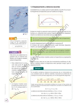 Prohibida
su
reproducción.
26
TIC
1.3 Desplazamiento y distancia recorrida
Consideremos un cuerpo que se mueve desde un punto A a un pun-
to B siguiendo la trayectoria que se muestra en la figura.
Podemos medir la variación de la posición del móvil entre los ins-
tantes t0
y t1
uti­
lizando dos nuevas magnitudes: el vector desplaza-
miento y la distancia recorrida sobre la trayectoria.
El vector desplazamiento entre dos puntos de la trayectoria
es el vector que une ambos puntos.
La distancia recorrida en un intervalo es la longitud, medida
sobre la trayectoria, que existe entre las posiciones inicial y
final.
A B
Y
X
t0
t1
El vector desplazamiento se representa mediante ∆r.
El módulo del vector desplazamiento suele llamarse desplaza-
miento y se repre­
senta por |∆r| o por ∆r.
La distancia recorrida medida sobre la trayectoria se representa
mediante ∆s.
Observa que, salvo en el caso de movimientos rectilíneos, la dis-
tancia medida sobre la trayectoria será siempre mayor que el
desplazamiento.
y también:
E
N
G
R
UPO
Y
T
A
M
B
IÉN
T
I
C
S
R
E
C
O
R
T
A
BLES
C
A
L
C
U
L
A
DORA
Otra forma de determinar la
posición de un móvil es me-
diante una longitud medida
sobre la trayectoria.
• Para determinar la posi-
ción del punto P, elegi-
mos un punto arbitrario
O y damos la longitud, s,
medida sobre la trayec-
toria desde el punto O
hasta el punto P.
• 	La longitud medida sobre
la trayectoria entre los pun-
tos A y B corresponderá a
∆s = sB
- sA
.
O
s
P
O
A
B
∆s =sB
- sA
Ejemplo 1
En el gráfico podemos observar las posiciones de un motociclista en
una carretera recta en distintos instantes. Calculemos la distancita re-
corrida en los dos primeros segundos y en los tres siguientes segundos.
Puesto que se trata de un movimiento rectilíneo en el que no hay cambio de
sentido, la distancia recorrida sobre la trayectoria coincide con la diferencia de
las coordenadas.
∆ s = s - s0
= x - x0
= ∆ x
La distancia recorrida entre los instantes t0
= 0 y t1
= 2 s es:
∆s = ∆x = x1
- x0
= 60 m - 20 m = 40 m
La distancia recorrida entre los instantes t1
= 2 s y t3
= 5 s es:
∆s = ∆x = x3
- x1
= 120 m - 60 m = 60 m
0 40 60
20 80 120
100
X (m)
t0
=0 t1
=2 s t3
=5 s
t2
=3 s
⃗
⃗
A
B
D rf
A
B
D s
Fig. 2
Fig. 3
⃗
∆r
<
<
<
<
<
goo.gl/WcTpfL
Entra al navegador y responde
cuales son las características
del MRU puedes utilizar este link:
P
r
o
h
i
b
i
d
a
s
u
c
o
m
e
r
c
i
a
l
i
z
a
c
i
ó
n
 