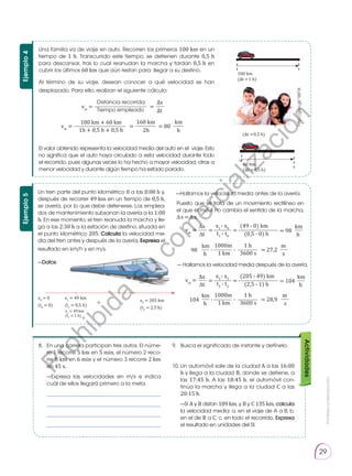Prohibida
su
reproducción.
29
Ejemplo
4
Una familia va de viaje en auto. Recorren los primeros 100 km en un
tiempo de 1 h. Transcurrido este tiempo, se detienen durante 0,5 h
para descansar, tras lo cual reanudan la marcha y tardan 0,5 h en
cubrir los últimos 60 km que aún restan para llegar a su des­
tino.
Al término de su viaje, desean conocer a qué velocidad se han
despla­
zado. Para ello, realizan el siguiente cálculo:
	
	
El valor obtenido representa la velocidad media del auto en el viaje. Esto
no significa que el auto haya circulado a esta velocidad durante todo
el recorrido, pues algunas veces lo ha hecho a mayor velocidad, otras a
menor velocidad y durante algún tiempo ha es­
tado parado.
100 km
(∆t =1 h)
(∆t =0,5 h)
60 km
(∆t =0,5 h)
Actividades
8. 	 En una carrera participan tres autos. El núme-
ro 1 re­
corre 5 km en 5 min, el número 2 reco-
rre 8 km en 6 min y el número 3 recorre 2 km
en 45 s.
	 —Expresa las veloci­
dades en m/s e indica
cuál de ellos llegará primero a la meta.
	 ___________________________________
	 ___________________________________
	 ___________________________________
	 ___________________________________
9. 	 Busca el significado de instante y defínelo.
10.	Un automóvil sale de la ciudad A a las 16:00
h y llega a la ciudad B, donde se detiene, a
las 17:45 h. A las 18:45 h, el automóvil con-
tinúa la marcha y llega a la ciudad C a las
20:15 h.
	—Si A y B distan 189 km, y B y C 135 km, calcula
la velocidad media: a. en el viaje de A a B; b.
en el de B a C; c. en todo el recorrido. Expresa
el resultado en unidades del SI.
Ejemplo
5
Un tren parte del punto kilométrico 0 a las 0:00 h y,
después de recorrer 49 km en un tiempo de 0,5 h,
se avería, por lo que debe detenerse. Los emplea-
dos de mantenimiento subsanan la avería a la 1:00
h. En ese momento, el tren reanuda la marcha y lle-
ga a las 2:30 h a la estación de destino, situada en
el punto kilométrico 205. Calcula la velocidad me-
dia del tren antes y después de la avería. Expresa el
resultado en km/h y en m/s.
—Datos:
	
x0
= 0
(t0
= 0)
x1
= 49 km
(t1
= 0,5 h)
x2
= 49 km
(t2
= 1 h)
x3
= 205 km
(t3
= 2,5 h)
Puesto que se trata de un movimiento rectilíneo en
el que el móvil no cambia el sentido de la marcha,
∆ s = ∆ x.
—Hallamos la velocidad media antes de la avería.
— Hallamos la velocidad media después de la avería.
x3
- x2
(205 - 49) km
= 104
t3
- t2 (2,5 - 1) h
∆x km
vm
= = =
∆t h
x1
- x0
(49 - 0) km
= 98
t1
- t0 (0,5 - 0) h
∆x km
vm
= = =
∆t h
1000m 1 h
98 = 27,2
1 km 3600 s
km m
∙
∙
h s
1000m 1 h
104 = 28,9
1 km 3600 s
km m
∙
∙
h s
http://goo.gl/1I6f1K
Distancia recorrida
100 km + 60 km
Tiempo empleado
1h + 0,5 h + 0,5 h
∆s
km
160 km
vm
=
vm
=
=
= = 80
∆t
h
2h
P
r
o
h
i
b
i
d
a
s
u
c
o
m
e
r
c
i
a
l
i
z
a
c
i
ó
n
 