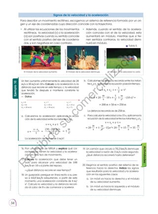Prohibida
su
reproducción.
34
Para describir un movimiento rectilíneo, escogemos un sistema de referencia formado por un ori-
gen y un eje de coordenadas cuya dirección coincide con la trayectoria.
• 	Al utilizar las ecuaciones de los movimientos
rectilíneos, la velocidad (v) o la aceleración
(a) son positivas cuando su sentido coincide
con el sentido positivo del eje de coordena-
das, y son negativas en caso contrario.
• 	Además, cuando el sentido de la acelera-
ción coincida con el de la velocidad, esta
aumentará en módulo, mientras que si tie-
nen sentidos contrarios, la velocidad dismi-
nuirá en módulo.
El módulo de la velocidad aumenta. El módulo de la velocidad disminuye. El módulo de la velocidad no varía.
Actividades
16.	Pon un ejemplo de MRUA y explica qué ca-
racterísticas tienen la velocidad y la acelera-
ción en este tipo de movimiento.
17.	Calcula la aceleración que debe tener un
auto para alcanzar una velocidad de 108
km/h en 10 s si parte del reposo.
	 —¿Qué distancia recorre en ese tiempo?
18.	Un guepardo persigue en línea recta a su pre-
sa a 64,8 km/h adquiriendo, a partir de este
momento, una aceleración constante de 4 m/
s2
. Calcula la velocidad y la distancia recorri-
da al cabo de 8 s de comenzar a acelerar.
19.	Un camión que circula a 70,2 km/h disminuye
la velocidad a razón de 3 m/s cada segundo.
¿Qué distancia recorrerá hasta detenerse?
	 ___________________________________
20.	Elegimos el sentido positivo del sistema de re-
ferencia hacia la derecha. Indica los signos
que resultarán para la velocidad y la acelera-
ción en los siguientes casos:
Signos de la velocidad y la aceleración
Ejemplo
10
Un tren aumenta uniformemente la velocidad de 20
m/s a 30 m/s en 10 s. Calcula: a. la aceleración; b. la
distancia que recorre en este tiempo; c. la velocidad
que tendrá 5s después si mantiene constante la
aceleración.
—	 Datos:
a.	 Calculamos la aceleración aplicando la ecua-
ción de la velocidad entre los instantes t0
y t1
.
	 v = v0
+ a ∙ t
	
	 La aceleración del tren es de 1 m/s2
.
b.	 Calculamos la distancia recorrida entre los instan-
tes t0
y t1
aplicando la ecuación posición-tiempo.
2
1
x = x0
+ v0
∙ t + a ∙ t2
2
s
1
m
x = 0 + 20 ∙ 10 s + 1 ∙ (10 s)2
=
s2
m
= 200 m + 50 m = 250 m
	 La distancia recorrida es de 250 m.
c.	 Para calcular la velocidad a los 15s, aplicamos la
ecuación de la velocidad entre los instantes t0
y t2
.
v = v0
+ a ∙ t =
= 20 + 1 ∙ 15 s = 20 + 15 = 35
s
m
s
m
s
m
s
m
s2
m
x0
= 0
(t0
= 0)
(v0
= 20 m/s)
x1
= ?
(t1
= 10 s)
(v1
= 30 m/s)
x2
= ?
(t2
= 15 s)
(v2
= ?)
t s2
10 s
v - v0
a =
m
(30 - 20) m/s
= = 1
a. 	Un móvil va hacia la derecha y el módulo
de su velocidad aumenta.
b. 	Un móvil va hacia la izquierda y el módulo
de su velocidad disminuye.
http://goo.gl/coQU6L
v
X
a
a
v
x
v
X
http://goo.gl/YvYgl4
http://goo.gl/pye5Aa
Tabla 5
P
r
o
h
i
b
i
d
a
s
u
c
o
m
e
r
c
i
a
l
i
z
a
c
i
ó
n
 