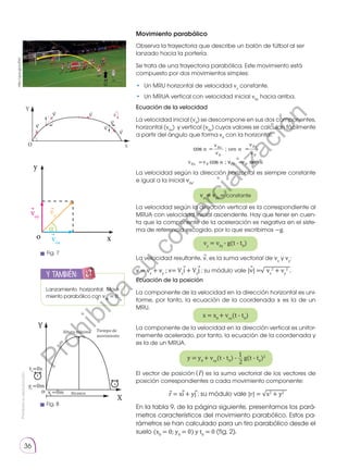 Prohibida
su
reproducción.
36
Movimiento parabólico
Observa la trayectoria que describe un balón de fútbol al ser
lanzado hacia la portería.
Se trata de una trayectoria parabólica. Este movimiento está
compuesto por dos movimientos simples:
•	 Un MRU horizontal de velocidad vx
constante.
•	 Un MRUA vertical con velocidad inicial v0y
hacia arriba.
Ecuación de la velocidad
La velocidad inicial (v0
) se descompone en sus dos componentes,
horizontal (v0x
) y vertical (v0y
) cuyos valores se calculan fácilmente
a partir del ángulo que forma v0
con la horizontal:
La velocidad según la dirección horizontal es siempre constante
e igual a la inicial v0x
.
La velocidad según la dirección vertical es la correspondiente al
MRUA con velocidad inicial ascendente. Hay que tener en cuen-
ta que la componente de la aceleración es negativa en el siste-
ma de referencia escogido, por lo que escribimos −g.
Ecuación de la posición
La componente de la velocidad en la dirección horizontal es uni-
forme, por tanto, la ecuación de la coordenada x es la de un
MRU.
La componente de la velocidad en la dirección vertical es unifor-
memente acelerado, por tanto, la ecuación de la coordenada y
es la de un MRUA.
α α
α
= =
= =
v
v
v
v
v v
x y
x
0
0
0
0
0 0
sen
0y v
v0 α
vx =v0x =constante
v v g t t
y y
= − −
0 0
( )
y y v t t g t t
y
= + − − −
0 0 0 0
2
1
2
( ) ( )
Altura máxima
Alcance
Tiempo de
movimiento
vx
= v0x
= constante
x = x0
+ vox
(t - t0
)
y = y0
+ voy
(t - t0
) -
1
2
g(t - t0
)2
La velocidad resultante, v, es la suma vectorial de vx
y vy
:
v = vx
+ vy
; v= Vx
i + Vy
j ; su módulo vale |v| = vx
2
+ vy
2
.
vy
= v0y
- g(t - t0
)
⃗
⃗ ⃗ ⃗ √
El vector de posición r es la suma vectorial de los vectores de
posición correspondientes a cada movimiento componente:
r = xi + yj ; su módulo vale |r| = x2
+ y2
En la tabla 9, de la página siguiente, presentamos los pará-
metros característicos del movimiento parabólico. Estos pa-
rámetros se han calculado para un tiro parabólico desde el
suelo (x0
= 0; y0
= 0) y t0
= 0 (fig. 2).
⃗
⃗
⃗ ⃗ √
http://goo.gl/JvrP6V
( )
Lanzamiento horizontal: Movi-
miento parabólico con v0y
= 0.
y también:
E
N
G
R
UPO
Y
T
A
M
B
IÉN:
T
I
C
R
E
C
O
R
T
A
BLES
C
A
L
C
U
L
A
DORA
Fig. 7
vo
voy
vox
x
o
α
y
⃗
⃗
⃗
Fig. 8
P
r
o
h
i
b
i
d
a
s
u
c
o
m
e
r
c
i
a
l
i
z
a
c
i
ó
n
 
