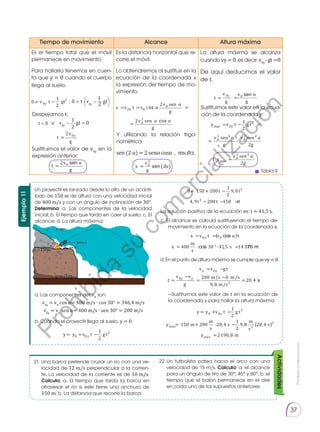 Prohibida
su
reproducción.
37
21. 	
Una barca pretende cruzar un río con una ve-
locidad de 12 m/s perpendicular a la corrien-
te. La velocidad de la corriente es de 10 m/s.
Calcula: a. El tiempo que tarda la barca en
atravesar el río si este tiene una anchura de
150 m; b. La distancia que recorre la barca.
22.	
Un futbolista patea hacia el arco con una
velocidad de 15 m/s. Calcula: a. el alcance
para un ángulo de tiro de 30°, 45° y 60°; b. el
tiempo que el balón permanece en el aire
en cada uno de los supuestos anteriores.
Actividades
Ejemplo
11
Un proyectil es lanzado desde lo alto de un acanti-
lado de 150 m de altura con una velocidad inicial
de 400 m/s y con un ángulo de inclinación de 30°.
Determina: a. Las componentes de la velocidad
inicial; b. El tiempo que tarda en caer al suelo; c. El
alcance; d. La altura máxima.
a. Las componentes der v0
son:
v0x
= v0
cos α= 400 m/s ∙ cos 30° = 346,4 m/s
v0y
= v0
sen α= 400 m/s ∙ sen 30° = 200 m/s
c. El alcance se calcula sustituyendo el tiempo de-
movimiento en la ecuación de la coordenada x.
	 —Sustituimos este valor de t en la ecuación de
la coordenada y para hallar la altura máxima:
d. En el punto de altura máxima se cumple quevy=0.
b. Cuando el proyectil llega al suelo, y = 0.
La solución positiva de la ecuación es: t = 41,5 s.
t
v
g
=
2 0 α
t
v
g
y
=
2 0
0
1
2
0
1
2
0
2
0
= − −
v t gt v gt
y
y
x
v
g
= 0
2
α
x v t v
v
g
v
g
x
= = =
=
0 0
0
0
2
2
2
c α
α
α α
sen
sen
y v t g t
v
g
v
g
y
y
max
max
= − =
= -
0
2
0
2
0
2
1
2
2
sen sen
2 2
α α
=
=
v
g
0
2
2
sen2
α
t
v
g
v
g
y
= =
0 0 α
y y v t g t
y
y
= + −
= + ⋅ −
0 0
2
1
2
150 200 20 4
1
2
9
m x
á m
m
s
s 8
8 20 4
2190 8
2
m
s
s
m
2
m x
y á =
v v g t
t
v v
g
y y
y y
= −
=
−
=
−
=
0
0 200 0
9 8
20 4
m/s m/s
m/s2
,
s
x v t v t
x
x
= =
= ⋅ ° ⋅ =
0 0
400 30 41 5 14 3
α
m
s
s 7
0 150 200
1
2
9 8
4 9 200 150 0
2
2
= + −
− − =
t t
t t
,
,
y y v t g t
y
= + −
0 0
2
1
2
t
v
g
=
2 0 α
t
v
g
y
=
2 0
0
1
2
0
1
2
0
2
0
= − −
v t gt v gt
y
y
x
v
g
= 0
2
α
x v t v
v
g
v
g
x
= = =
=
0 0
0
0
2
2
2
c α
α
α α
sen
sen
y v t g t
v
g
v
g
y
y
max
max
= − =
= -
0
2
0
2
0
2
1
2
2
sen sen
2 2
α α
=
=
v
g
0
2
2
sen2
α
t
v
g
v
g
y
= =
0 0 α
y y v t g t
y
y
= + −
= + ⋅ −
0 0
2
1
2
150 200 20 4
1
2
9
m x
á m
m
s
s 8
8 20 4
2190 8
2
m
s
s
m
2
m x
y á =
v v g t
t
v v
g
y y
y y
= −
=
−
=
−
=
0
0 200 0
9 8
20 4
m/s m/s
m/s2
,
s
x v t v t
x
x
= =
= ⋅ ° ⋅ =
0 0
400 30 41 5 14 3
α
m
s
s 7
0 150 200
1
2
9 8
4 9 200 150 0
2
2
= + −
− − =
t t
t t
,
,
y y v t g t
y
= + −
0 0
2
1
2
Tiempo de movimiento Alcance Altura máxima
Es el tiempo total que el móvil
permanece en movimiento.
Para hallarlo tenemos en cuen-
ta que y = 0 cuando el cuerpo
llega al suelo.
Es la distancia horizontal que re-
corre el móvil.
Lo obtendremos al sustituir en la
ecuación de la coordenada x
la expresión del tiempo de mo-
vimiento.
La altura máxima se alcanza
cuando vy=0, es decir: v0y
-gt=0
De aquí deducimos el valor
de t.
Despejamos t:
Sustituimos el valor de v0y
en la
expresión anterior:
Y utilizando la relación trigo-
nométrica:
sen (2 α) = 2 senα cosα , resulta:
Sustituimos este valor en la ecua-
ción de la coordenada y:
Tabla 9
0 = t v0y
– gt
v0y
– gt = 0
t = 0 ∨
1
1
2
2
( )
P
r
o
h
i
b
i
d
a
s
u
c
o
m
e
r
c
i
a
l
i
z
a
c
i
ó
n
 