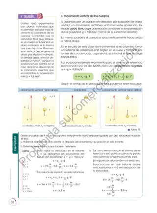 Prohibida
su
reproducción.
38
b.	 Tal como hemos tomado el sistema de re-
ferencia, v será positiva cuando la pelota
esté subiendo y negativa cuando baje.
	 En el punto de altura máxima v será cero.
	 Para calcular en qué instante ocurre
esto, sustituimos v = 0 en la ecuación de
la velocidad.
v = v0
- g ∙ t
0 = 18 - 9,8 ∙ t
s
m
s2
m
18
t = = 1,84 s
s
m
9,8
s2
m
El movimiento vertical de los cuerpos
Si dejamos caer un cuerpo este describe, por la acción de la gra-
vedad, un movimiento rectilíneo uniformemente acelerado, lla-
mado caída libre, cuya aceleración constante es la aceleración
de la gravedad, g = 9,8 m/s2
(cerca de la superficie terrestre).
Lo mismo sucede si el cuerpo se lanza verticalmente hacia arriba
o hacia abajo.
En el estudio de esta clase de movimientos se acostumbra tomar
un sistema de referencia con origen en el suelo y formado por
un eje de coordenadas, cuyo sentido positivo es el que se dirige
hacia arriba.
Las ecuaciones de este movimiento para el sistema de referencia
mencionado son las del MRUA para una aceleración negativa,
a = -g = -9,8 m/s2
.
Galileo ideó experimentos
con planos inclinados que
le permitían estudiar más fá-
cilmente la caída libre de los
cuerpos. Comprobó que la
velocidad final que adquie-
re un cuerpo al bajar por un
plano inclinado es la misma
que si se deja caer libremen-
te en vertical desde la misma
altura que el plano inclinado.
En ambos casos, el móvil de-
sarrolla un MRUA, aunque la
aceleración es distinta: en el
caso del plano, depende de
su inclinación; mientras que
en caída libre, la aceleración
vale g ≈ 9,8 m/s2
.
y también:
E
N
G
R
UPO
Y
T
A
M
B
IÉN
T
I
C
S
R
E
C
O
R
T
A
BLES
C
A
L
C
U
L
A
DORA
Según el sentido de la velocidad inicial, podemos tener tres casos:
g g g
v
v
v
0 0 0
v0
 0
v0
= 0
v0
 0
Ejemplo12
Desde una altura de 3 m, un chico patea verticalmente hacia arriba una pelota con una velocidad inicial de
18 m/s.
a. Hallamos la velocidad de la pelota 1 s después del lanzamiento y su posición en este instante.
b. Determinamos el tiempo que tarda en detenerse.
—Datos: a.	 Para hallar la velocidad en el instante
t1
= 1s, aplicamos las ecuaciones del
MRUA con aceleración a = -g = -9,8 m/s2
.
v = v0
- g ∙ t
v = 18 - 9,8 ∙ 1 s = 8,2
s
m
s
m
s2
m
	 La posición de la pelota en este instante es:
2
1
x = x0
+ v0
∙ t + g ∙ t2
x = 3m + 18 ∙ 1 s - 9,8 ∙ (1s)2
s
m
2
1
s2
m
x = 16,1 m
t0
= 0
x0
= 3 m
v0
= 18 m/s
t1
= 1 s
x1
= ?
v1
= ?
t2
= ?
x2
= ?
v2
= 0
x = x0
+ v0
∙t - g ∙ t2
2
1
v = v0
- g ∙ t
Lanzamiento vertical hacia abajo Caída libre Lanzamiento vertical hacia arriba
La velocidad inicial, v0
, es negativa. La velocidad inicial, v0
, es nula. La velocidad inicial, v0
, es positiva.
Tabla 10
P
r
o
h
i
b
i
d
a
s
u
c
o
m
e
r
c
i
a
l
i
z
a
c
i
ó
n
 