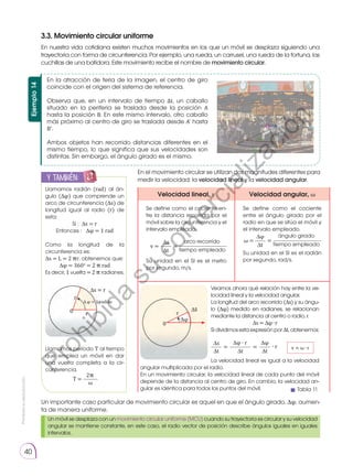 Prohibida
su
reproducción.
40
3.3. Movimiento circular uniforme
En nuestra vida cotidiana existen muchos movimientos en los que un móvil se desplaza siguiendo una
trayectoria con forma de circunferencia. Por ejemplo, una rueda, un carrusel, una rueda de la fortuna, las
cuchillas de una batidora. Este movimiento recibe el nombre de movimiento circular.
Ejemplo
14
En la atracción de feria de la imagen, el centro de giro
coincide con el origen del sistema de referencia.
Observa que, en un intervalo de tiempo ∆t, un caballo
situado en la periferia se traslada desde la posición A
hasta la posición B. En este mismo intervalo, otro caballo
más próximo al centro de giro se traslada desde A' hasta
B'.
Ambos objetos han recorrido distancias diferentes en el
mismo tiempo, lo que significa que sus velocidades son
distintas. Sin embargo, el ángulo girado es el mismo.
A'
A
B'
B
∆s'
O
∆s
y también:
E
N
G
R
UPO
Y
T
A
M
B
IÉN
T
I
C
S
R
E
C
O
R
T
A
BLES
C
A
L
C
U
L
A
DORA
Llamamos radián (rad) al án-
gulo (∆φ) que comprende un
arco de circunferencia (∆s) de
longitud igual al radio (r) de
esta:
Si : ∆s = r
Entonces : ∆φ = 1 rad
Como la longitud de la
circunfe­rencia es:
∆s = L = 2 �r, obtenemos que:
∆φ = 360o
= 2 � rad
Es decir, 1 vuelta = 2 � radianes.
r
r
0
∆s = r
∆ φ = 1 radián
Llamamos período T al tiempo
que emplea un móvil en dar
una vuelta completa a la cir-
cunferencia.
2�
ω
T =
En el movimiento circular se utilizan dos magnitudes diferentes para
medir la velocidad: la velocidad lineal y la velocidad angular.
Un importante caso particular de movimiento circular es aquel en que el ángulo girado, ∆φ, aumen-
ta de manera uniforme.
Velocidad lineal, v Velocidad angular, ω
Se define como el cociente en-
tre la distancia recorrida por el
móvil sobre la circunferencia y el
intervalo empleado.
	
∆s arco recorrido
tiempo empleado
∆t
v = =
Su unidad en el SI es el metro
por segundo, m/s.
Se define como el cociente
entre el ángulo girado por el
radio en que se sitúa el móvil y
el intervalo empleado.
∆φ ángulo girado
tiempo empleado
∆t
ω = =
Su unidad en el SI es el radián
por segundo, rad/s.
r
0
∆s
∆φ
Veamos ahora qué relación hay entre la ve-
locidad lineal y la velocidad angular.
La longitud del arco recorrido (∆s) y su ángu-
lo (∆φ) medido en radianes, se relacionan
mediante la distancia al centro o radio, r.
∆s = ∆φ ∙ r
Sidividimosestaexpresiónpor∆t,obtenemos:
	
∆s ∆φ
∙ r
∆φ ∙ r
∆t ∆t
∆t
= =
La velocidad lineal es igual a la velocidad
angular multiplicada por el radio.
En un movimiento circular, la velocidad lineal de cada punto del móvil
depende de la distancia al centro de giro. En cambio, la velocidad an-
gular es idéntica para todos los puntos del móvil.
Un móvil se desplaza con un movimiento circular uniforme (MCU) cuando su trayectoria es circular y su velocidad
angular se mantiene constante, en este caso, el radio vector de posición describe ángulos iguales en iguales
intervalos.
Tabla 11
v = ω ∙ r
P
r
o
h
i
b
i
d
a
s
u
c
o
m
e
r
c
i
a
l
i
z
a
c
i
ó
n
 