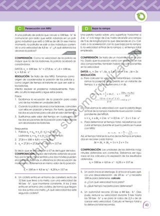 Prohibida
su
reproducción.
43
Pasos
1. 	Escribimos la ecuación de la posición para cada
uno de los móviles en unidades del SI.
2. 	 Cuando la policía alcanza a los ladrones, coinciden
con ellos en posición y tiempo. Por tanto, igualamos
las dos ecuaciones para calcular el valor del tiempo.
3. 	Sustituimos este valor del tiempo en cualquiera de
las dos ecuaciones de la posición para hallar dónde
son alcanzados los ladrones.
Respuestas
1. 	 Policia: xp
= x0p
+ vp
(t - t0
) = 27,8 t
	Ladrones: xl
= x0l
+ vl
(t - t0
) = 100 + 4,0 t
2. 	 27,8 t = 100 + 4,0 t → t = 4,20 s
3. 	 xp
= 27,8 t = 27,8 m· s-1
· 4,20 s = 117 m
Es decir, que se encuentran a 17 m del lugar del robo.
COMPROBACIÓN. El valor del instante obtenido es posi-
tivo, por lo tanto, tiene sentido y los dos móviles pueden
encontrarse. Además, si utilizamos la otra ecuación de
movimiento, obtenemos el mismo valor de la posición:
xl
= 100 m + 4,0 m· s-1
· 4,20 s = 117 m
COMPROBACIÓN. Las unidades de las distintas mag-
nitudes obtenidas son correctas. Debemos ser rigu-
rosos en los cálculos y la expresión de los resultados
obtenidos.
xl
= 100 m + 4,0 m· s-1
· 4,20 s = 117 m
Una pelota rueda sobre una superficie horizontal a
2 m · s-1
a lo largo de 2 m, hasta alcanzar una rampa
de 5 m de longitud por la que desciende en 2 s. Cal-
cula: a. la aceleración con la que baja por la rampa;
b. la velocidad al final de la rampa; c. el tiempo total
empleado.
COMPRENSIÓN. Como la velocidad de la policía es
mayor que la de los ladrones, la policía acabará al-
canzándolos.
COMPRENSIÓN. Se trata de un movimiento en el pla-
no. Dado que la posición varía con el tiempo en las
dos componentes, también habrá dos componentes
en la velocidad.
4.	 Un ciclista entra en el tramo de carretera recto de
12 km que lleva a la meta, con una velocidad de
40 km · h-1
, que mantiene constante. A los 2 min
entra en el tramo otro ciclista, de forma que llegan
los dos juntos a la meta. ¿A qué velocidad iba este
segundo ciclista?
5.	 Un avión inicia el aterrizaje. Si al tocar el suelo apli-
ca una desaceleración de 20 m · s-2
y necesita
100 m para detenerse, calcula:
	 a. ¿Con qué velocidad toca pista?
	 b. ¿Qué tiempo necesita para detenerse?
6.	 Un automóvil recorre 15 km a 80 km · h-1
. Des-
pués, reduce su velocidad durante 5 km hasta
los 50 km · h-1
y se para al cabo de 2,3 s de al-
canzar esta velocidad. Calcula el tiempo total y
la distancia total recorrida.
DATOS. vp
= 100 km · h-1
= 27,8 m · s-1
; d = 100 m;
vl
= 4,0 m · s-1 DATOS. v0
= 2m · s-1
; ∆x1
= 2 m ; ∆x2
= 5 m ; ∆t = 2s
RESOLUCIÓN. Se trata de dos MRU. Tomamos como
origen de coordenadas la posición de los policías y
como origen de tiempo el instante en que ven salir a
los ladrones.
Intenta resolver el problema individualmente. Para
ello, oculta la respuesta y sigue estos pasos.
RESOLUCIÓN.
a. Para calcular la velocidad instantánea, conside-
ramos la posición de la pelota en un instante de
tiempo, t, y otro muy cercano, t + Δt.
245
Δx2 =v0 Δt2 +
1
2
a (Δt2)2; a =
2(Δx2 −v0 Δt2)
(Δt2)2
a =
2 (5 m −2 m· s–1 ·2 s )
(2 s)2
= 0,5 m·s–2
v =v0 +a Δt2 = 2 m·s–1 +0,5 m·s–2 · 2 s = 3 m·s–1
Δx1 =v0 Δt1; Δt1 =
Δx1
v0
=
2 m
2 m·s–1
=1 s
Dt =Dt1 +Dt2 =1 s +2 s =3 s
b. 	Calculamos la velocidad con que la pelota llega
al final de la rampa mediante la ecuación corres-
pondiente del MRUA:
	 v = v0
+ a Δt2
= 2 m · s-1
+ 0,5 m · s-2
· 2 s = 3 m · s-1
c.	 Para determinar el tiempo total, necesitamos cal-
cular el tiempo durante el que la pelota se mueve
con MRU:
Así, el tiempo total es la suma de los tiempos emplea-
dos en recorrer cada tramo:
∆t = ∆t1
+ ∆t2
= 1 s + 2 s = 3 s
Solución Solución
C D
Persecución con MRU Bajar la rampa
⃗
A una patrulla de policía que circula a 100 km · h-1
le
comunican por radio que están robando en un polí-
gono industrial que está a 100 m de allí. En ese mismo
momento, la patrulla ve salir a dos individuos corrien-
do a una velocidad de 4,0 m · s-1
. ¿A qué distancia los
alcanza la policía?
245
Δx2 =v0 Δt2 +
1
2
a (Δt2)2; a =
2(Δx2 −v0 Δt2)
(Δt2)2
a =
2 (5 m −2 m· s–1 ·2 s )
(2 s)2
= 0,5 m·s–2
v =v0 +a Δt2 = 2 m·s–1 +0,5 m·s–2 · 2 s = 3 m·s–1
Δx1 =v0 Δt1; Δt1 =
Δx1
v0
=
2 m
2 m·s–1
=1 s
Dt =Dt1 +Dt2 =1 s +2 s =3 s
P
r
o
h
i
b
i
d
a
s
u
c
o
m
e
r
c
i
a
l
i
z
a
c
i
ó
n
 