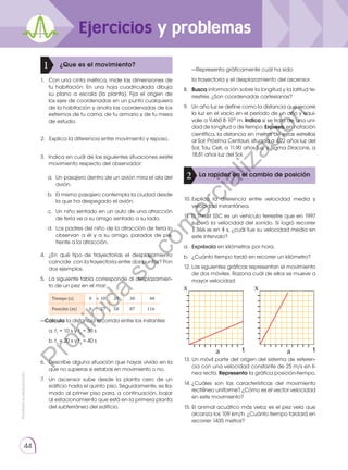 Prohibida
su
reproducción.
44
Ejercicios y problemas
¿Que es el movimiento?
1
La rapidez en el cambio de posición
2
1. 	 Con una cinta métrica, mide las dimensiones de
tu habitación. En una hoja cuadriculada dibuja
su plano a escala (la planta). Fija el origen de
los ejes de coordenadas en un punto cualquiera
de la habitación y anota las coordenadas de los
extremos de tu cama, de tu armario y de tu mesa
de estudio.
3. 	 Indica en cuál de las siguientes situaciones existe
movimiento respecto del observador:
a. 	Un pasajero dentro de un avión mira el ala del
avión.
b. 	El mismo pasajero contempla la ciudad desde
la que ha despegado el avión.
c. 	Un niño sentado en un auto de una atracción
de feria ve a su amigo sentado a su lado.
d. 	Los padres del niño de la atracción de feria lo
observan a él y a su amigo, parados de pie,
frente a la atracción.
2.	 Explica la diferencia entre movimiento y reposo.
t
a
x
t
a
x
4.	 ¿En qué tipo de trayectorias el desplazamiento
coincide con la trayectoria entre dos puntos? Pon
dos ejemplos.
5.	 La siguiente tabla corresponde al desplazamien-
to de un pez en el mar:
Tiempo (s) 0 10 20 30  40
Posición (m) 0 27 58 87 116
—Calcula la distancia recorrida entre los instantes:
	 a. t1
= 10 s y t3
= 30 s
	 b. t2
= 20 s y t4
= 40 s
6.	 Describe alguna situación que hayas vivido en la
que no supieras si estabas en movimiento o no.
7.	 Un ascensor sube desde la planta cero de un
edificio hasta el quinto piso. Seguidamente, es lla-
mado al primer piso para, a continuación, bajar
al estacionamiento que está en la primera planta
del subterráneo del edificio.
	 —Representa gráficamente cuál ha sido:
	 la trayectoria y el desplazamiento del ascensor.
8.	 Busca información sobre la longitud y la latitud te-
rrestres. ¿Son coordenadas cartesianas?
9.	 Un año luz se define como la distancia que recorre
la luz en el vacío en el período de un año y equi-
vale a 9,460 8 ·1015
m. Indica si se trata de una uni-
dad de longitud o de tiempo. Expresa, en notación
científica, la distancia en metros de estas estrellas
al Sol: Próxima Centauri, situada a 4,22 años luz del
Sol; Tau Ceti, a 11,90 años luz, y Sigma Draconis, a
18,81 años luz del Sol.
10.	
Explica la diferencia entre velocidad media y
velocidad instantánea.
11. El Thrust SSC es un vehículo terrestre que en 1997
superó la velocidad del sonido. Si logró recorrer
1 366 m en 4 s, ¿cuál fue su velocidad media en
este intervalo?
a.	 Exprésala en kilómetros por hora.
b.	 ¿Cuánto tiempo tardó en recorrer un kilómetro?
12. Las siguientes gráficas representan el movimiento
de dos móviles. Razona cuál de ellos se mueve a
mayor velocidad:
13. Un móvil parte del origen del sistema de referen-
cia con una velocidad constante de 25 m/s en lí-
nea recta. Representa la gráfica posición-tiempo.
14.	
¿Cuáles son las características del movimiento
rectilíneo uniforme? ¿Cómo es el vector velocidad
en este movimiento?
15. 	
El animal acuático más veloz es el pez vela que
alcanza los 109 km/h. ¿Cuánto tiempo tardará en
recorrer 1435 metros?
P
r
o
h
i
b
i
d
a
s
u
c
o
m
e
r
c
i
a
l
i
z
a
c
i
ó
n
 
