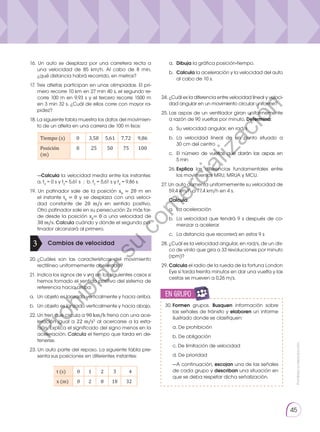 Prohibida
su
reproducción.
45
16. Un auto se desplaza por una carretera recta a
una velocidad de 85 km/h. Al cabo de 8 min,
¿qué distancia habrá recorrido, en metros?
17. Tres atletas participan en unas olimpiadas. El pri-
mero recorre 10 km en 27 min 40 s, el segundo re-
corre 100 m en 9,93 s y el tercero recorre 1500 m
en 3 min 32 s. ¿Cuál de ellos corre con mayor ra-
pidez?
18. La siguiente tabla muestra los datos del movimien-
to de un atleta en una carrera de 100 m lisos:
Tiempo (s) 0 3,58 5,61 7,72 9,86
Posición
(m)
0 25 50 75 100
	—Calcula la velocidad media entre los instantes:
a. t0
= 0 s y t2
= 5,61 s ; b. t2
= 5,61 s y t4
= 9,86 s.
19. Un patinador sale de la posición x0
= 20 m en
el instante t0
= 0 y se desplaza con una veloci-
dad constante de 20 m/s en sentido positivo.
Otro patinador sale en su persecución 2s más tar-
de desde la posición x0
= 0 a una velocidad de
30 m/s. Calcula cuándo y dónde el segundo pa-
tinador alcanzará al primero.
20.	
¿Cuáles son las características del movimiento
recti­
líneo uniformemente acelerado?
21.	Indica los signos de v y a en los siguientes casos si
hemos tomado el sentido positivo del sistema de
referencia hacia arriba:
a.	 Un objeto es lanzado verticalmente y hacia arriba.
b.	 Un objeto es lanzado verticalmente y hacia abajo.
22.	Un tren que circula a 90 km/h frena con una ace-
leración igual a 22 m/s2
al acercarse a la esta-
ción. Explica el significado del signo menos en la
aceleración. Calcula el tiempo que tarda en de-
tenerse.
23. Un auto parte del reposo. La siguiente tabla pre-
senta sus posiciones en diferentes instantes:
Cambios de velocidad
3
t (s) 0 1 2 3  4
x (m) 0 2 8 18 32
a.	 Dibuja la gráfica posición-tiempo.
b.	 Calcula la aceleración y la velocidad del auto
al cabo de 10 s.
24.	¿Cuál es la diferencia entre velocidad lineal y veloci-
dad angular en un movimiento circular uniforme?
25.	Las aspas de un ventilador giran uniformemente
a razón de 90 vueltas por minuto. Determina:
a. 	Su velocidad angular, en rad/s
b. 	La velocidad lineal de un punto situado a
30 cm del centro
c. 	El número de vueltas que darán las aspas en
5 min
26.	Explica las diferencias fundamentales entre
los movimientos MRU, MRUA y MCU.
27. Un auto aumenta uniformemente su velocidad de
59,4 km/h a 77,4 km/h en 4 s.
	Calcula:
a.	 La aceleración
b.	 La velocidad que tendrá 9 s después de co-
menzar a acelerar
c.	 La distancia que recorrerá en estos 9 s
28.	¿Cuál es la velocidad angular, en rad/s, de un dis-
co de vinilo que gira a 33 revoluciones por minuto
(rpm)?
29.	Calcula el radio de la rueda de la fortuna London
Eye si tarda treinta minutos en dar una vuelta y las
cestas se mueven a 0,26 m/s.
30.	Formen grupos. Busquen información sobre
las señales de tránsito y elaboren un informe
ilustrado donde se clasifiquen:
	 a. De prohibición
	 b. De obligación
	 c. De limitación de velocidad
	 d. De prioridad
	 —A continuación, escojan una de las señales
de cada grupo y describan una situación en
que se deba respetar dicha señalización.
en grupo
E
N
G
R
UPO
Y
T
A
M
B
IÉN:
T
I
C
C
A
L
C
U
L
A
DORA
T
E
N
E
N
C
U
E
N
TA QUE:
P
r
o
h
i
b
i
d
a
s
u
c
o
m
e
r
c
i
a
l
i
z
a
c
i
ó
n
 