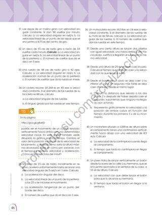 Prohibida
su
reproducción.
46
TIC
http://goo.gl/g8oKD
En la página:
podrás ver el movimiento de un cuerpo lan­
zado
verticalmente hacia arriba con una determinada
velocidad inicial. En este applet también verás
dibujada la gráfica posición-tiempo. Cambia el
valor de la posición inicial y el de la velocidad de
lanzamiento, y observa cómo varía la altura máxi-
ma alcanzada. Fíjate en cómo van variando con
el tiempo los vectores velocidad y aceleración.
¿Cómo es la trayectoria del móvil?
32.	Un disco de 15 cm de radio gira a razón de 33
vueltas cada minuto. Calcula: a. La velocidad an-
gular en rad/s; b. La velocidad lineal de un punto
de la periferia; c. El número de vueltas que da el
disco en 5 min.
37.	Desde una cierta altura se lanzan dos objetos
con igual velocidad, uno hacia arriba y otro ha-
cia abajo. Justifica si llegarán al suelo con la mis-
ma velocidad.
38.	Desde una altura de 25 m, un tiesto cae al suelo.
Calcula el tiempo que tarda en caer y la veloci-
dad con la que llega al suelo.
39.	Desde el borde de un pozo se deja caer a su
interior un cubo. Un segundo más tarde se deja
caer otro cubo desde el mismo lugar.
40.	Un montañero situado a 1200 m de altura sobre
el campamento lanza una cantimplora vertical-
mente hacia abajo con una velocidad de 0,5
m/s. Calcula:
41.	Un jóven trata de lanzar verticalmente un balón
desde la acera de la calle a su hermana, que se
encuentra asomada a la ventana de su casa, a
15 m de altura. Calcula:
a. 	Calcula la distancia que separa a los dos
cubos 2 s después de haber dejado caer el
segundo, suponiendo que ninguno ha llega-
do aún al fondo.
b. 	Representa gráficamente la velocidad y la
posición de ambos cubos en función del
tiempo durante los primeros 5 s de su movi-
miento.
a. 	La velocidad de la cantimplora cuando llega
al campamento.
b.	 El tiempo que tarda la cantimplora en llegar
al campamento.
a. 	La velocidad con que debe lanzar el balón
para que lo alcance su hermana.
b. 	El tiempo que tarda el balón en llegar a la
ventana.
33.	
Una rueda de 40 cm de radio gira a 42 rpm.
Calcula: a. La velocidad angular en rad/s; b. La
aceleración normal de un punto de la periferia;
c. El número de vueltas que da la rueda en 4 min.
34.	Un ciclista recorre 10 260 m en 45 min a veloci-
dad constante. Si el diámetro de las ruedas de su
bicicleta es 80 cm, calcula:
	 a. La velocidad angular de las ruedas.
	 b. El ángulo girado por las ruedas en ese tiempo.
35.	Un disco de 15 cm de radio, inicialmente en re-
poso, acelera uniformemente hasta alcanzar una
velocidad angular de 5 rad/s en 1 min. Calcula:
a. 	La aceleración angular del disco.
b.	 La velocidad lineal de un punto de la periferia
a los 25 s de iniciarse el movimiento.
c. 	La aceleración tangencial de un punto del
borde del disco.
d. 	El número de vueltas que da el disco en 1 min.
31.	Las aspas de un molino giran con velocidad an-
gular constante. Si dan 90 vueltas por minuto,
calcula: a. La velocidad angular en rad/s; b. La
velocidad lineal de un punto de las aspas que se
encuentra a 0,75 m del centro de giro.
36. Un motociclista recorre 10,3 km en 14 min a velo-
cidad constante. Si el diametro de las ruedas de
su moto es de 50 cm, calcula: a. La velocidad an-
gular de las ruedas; b. El número de vueltas que
dan las ruedas en este tiempo.
P
r
o
h
i
b
i
d
a
s
u
c
o
m
e
r
c
i
a
l
i
z
a
c
i
ó
n
 
