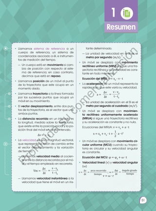 Prohibida
su
reproducción.
51
1
Resumen
v = ω ∙ r
•	Llamamos sistema de referencia a un
cuerpo de referencia, un sistema de
coordenadas asociado a él, e instrumen-
tos de medición del tiempo.
— 	Un cuerpo está en movimiento si cam-
bia de posición con respecto al siste-
ma de referencia; en caso contrario,
decimos que está en reposo.
• 	Llamamos posición de un móvil al punto
de la trayectoria que este ocupa en un
momento dado.
•	Llamamos trayectoria a la línea formada
por los sucesivos puntos que ocupa un
móvil en su movimiento.
•	El vector desplazamiento, entre dos pun-
tos de la trayectoria, es el vector que une
ambos puntos.
•	La distancia recorrida en un intervalo es
la longitud, medida sobre la trayectoria,
que existe entre la posición inicial y la po-
sición final del móvil en dicho intervalo.
∆s = s - s0
•	La velocidad es una magnitud vectorial,
que representa la razón de cambio entre
el vector desplazamiento y la variación
de tiempo.
— 	Llamamos velocidad media al cocien-
te entre la distancia recorrida por el mó-
vil y el tiempo empleado en recorrerla.
s - s0
∆s
Vm = =
t - t0
∆t
— 	Llamamos velocidad instantánea a la
velocidad que tiene el móvil en un ins-
tante determinado.
— La unidad de velocidad en el SI es el
metro por segundo (m/s).
•	Un móvil se desplaza con movimiento
rectilíneo uniforme (MRU) si sigue una tra-
yectoria rectilínea y su velocidad es cons-
tante en todo momento.
	 Ecuación del MRU: x = x0
- v ∙ t
•	La aceleración de un móvil representa la
rapidez con que este varía su velocidad.
v - v0
∆v
a = =
t - t0
∆t
— 	La unidad de aceleración en el SI es el
metro por segundo al cuadrado (m/s2
).
•	Un móvil se desplaza con movimien-
to rectilíneo uniformemente acelerado
(MRUA) si sigue una trayectoria rectilínea
y su aceleración es constante y no nula.
	 Ecuaciones del MRUA: v = v0
+ a ∙ t
1
x = x0
+ v0
∙ t + a ∙ t2
2
•	 Un móvil se desplaza con movimiento cir-
cular uniforme (MCU) cuando su trayec-
toria es circular y su velocidad angular
es constante.
	 Ecuación del MCU: φ = φ0
+ ω ∙ t
•	 Velocidad lineal (v) y velocidad angular
(ω)
tiempo
arco recorrido ángulo girado
∆s ∆φ
v = ; ω =
= =
tiempo
∆t ∆t
51
P
r
o
h
i
b
i
d
a
s
u
c
o
m
e
r
c
i
a
l
i
z
a
c
i
ó
n
 