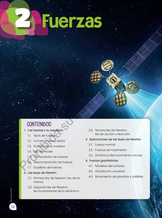 54
contenidOS:
1. 	Las fuerzas y su equilibrio
1.1.		 Tipos de fuerzas
1.2.		 La fuerza como vector
1.3.		 El peso de los cuerpos
1.4.		 Ley de Hooke
1.5.		 Composición de fuerzas
1.6.		 Descomposición de fuerzas
1.7.		 Equilibrio de fuerzas
2. 	Las leyes de Newton
2.1.		 Primera ley de Newton: ley de la 		
	inercia
2.2. 	Segunda ley de Newton:
	 ley fundamental de la dinámica
2.3.		 Tercera ley de Newton:
	 ley de acción y reacción
3. 	Aplicaciones de las leyes de Newton
3.1.		 Fuerza normal
3.2.		 Fuerzas de rozamiento
3.3.		 Dinámica del movimiento circular
4.	 Fuerzas gravitatorias
4.1.		 Modelos del universo
4.2.		 Gravitación universal
4.3.		 Movimiento de planetas y satélites 	
	
http://goo.gl/c57hHY
2 Fuerzas
P
r
o
h
i
b
i
d
a
s
u
c
o
m
e
r
c
i
a
l
i
z
a
c
i
ó
n
 
