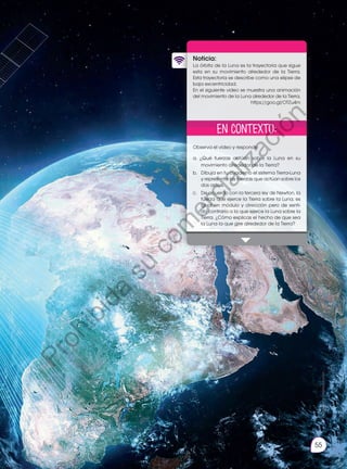 55
Prohibida
su
reproducción
Noticia:
La órbita de la Luna es la trayectoria que sigue
esta en su movimiento alrededor de la Tierra.
Esta trayectoria se describe como una elipse de
baja excentricidad.
En el siguiente video se muestra una animación
del movimiento de la Luna alrededor de la Tierra.
https://goo.gl/OTZu4m
Observa el video y responde:
a. ¿Qué fuerzas actúan sobre la Luna en su
movimiento alrededor de la Tierra?
b. 	 Dibuja en tu cuaderno el sistema Tierra-Luna
y representa las fuerzas que actúan sobre los
dos astros.
c. 	 De acuerdo con la tercera ley de Newton, la
fuerza que ejerce la Tierra sobre la Luna, es
igual en módulo y dirección pero de senti-
do contrario a la que ejerce la Luna sobre la
Tierra. ¿Cómo explicas el hecho de que sea
la Luna la que gire alrededor de la Tierra?
http://goo.gl/WYYWBu
En contexto:
P
r
o
h
i
b
i
d
a
s
u
c
o
m
e
r
c
i
a
l
i
z
a
c
i
ó
n
 