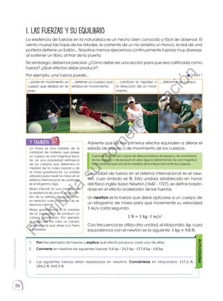 Prohibida
su
reproducción
56
1. LAS FUERZAS Y SU EQUILIBRIO
La existencia de fuerzas en la naturaleza es un hecho bien conocido y fácil de observar. El
viento mueve las hojas de los árboles, la corriente de un río arrastra un tronco, la red de una
portería detiene un balón... Nosotros mismos ejercemos continuamente fuerzas muy diversas:
al sostener un libro, al tirar de la puerta.
Sin embargo, debemos precisar: ¿Cómo debe ser una acción para que sea calificada como
fuerza? ¿Qué efectos debe producir?
Por ejemplo, una fuerza puede...
La masa es una medida de la
cantidad de materia que posee
un cuerpo, es una magnitud esca-
lar, es una propiedad extrínseca
de los cuerpos que determina la
medida de la masa inercial y de
la masa gravitacional. La unidad
utilizada para medir la masa en el
sistema internacional de unidades
es el kilogramo (kg).
Masa inercial: Es una medida de
la resistencia de una masa al cam-
bio de su estado de movimiento,
en relación con un sistema de re-
ferencia inercial.
Masa gravitacional Es la medida
de la capacidad de producir un
campo gravitatorio. Por ejemplo
la masa del Sol crea un campo
gravitacional que atrae a la Tierra
y viceversa.
y también:
E
N
G
R
UPO
Y
T
A
M
B
IÉN
T
I
C
S
R
E
C
O
R
T
A
BLES
C
A
L
C
U
L
A
DORA
1.	 Pon tres ejemplos de fuerzas y explica qué efecto produce cada una de ellas.
2.	 Convierte en newtons las siguientes ­
fuerzas: 9,6 kp - 24,3 kp - 157,8 kp - 0,8 kp.
	 ____________________________________________________________________________
3.	 Las siguientes fuerzas están expresadas en newtons. Conviértelas en kilopondios: 117,6 N;
284,2 N; 445,9 N.
	 ____________________________________________________________________________
Actividades
Fuerza es toda acción capaz de alterar el estado de reposo o de movimiento
de los cuerpos o de producir en ellos alguna deformación. Es una magnitud
física vectorial que nos da la medida de la interacción entre los cuerpos.
Advierte que los tres primeros efectos equivalen a alterar el
estado de reposo o de movimiento de los cuerpos.
La unidad de fuerza en el sistema internacional es el new-
ton, cuyo símbolo es N. Esta unidad, establecida en honor
del físico inglés Isaac Newton (1642 - 1727), se define basán-
dose en el efecto acelerador de las fuerzas.
Un newton es la fuerza que debe aplicarse a un cuerpo de
un kilogramo de masa para que incremente su velocidad
1 m/s cada segundo.
1 N = 1 kg ∙ 1 m/s2
Con frecuencia se utiliza otra unidad, el kilopondio, kp, cuya
equivalencia con el newton es la siguiente: 1 kp = 9,8 N.
http://goo.gl/pR98BX
goo.gl/MnCRfA
http://goo.gl/nHYkZa
https://goo.gl/Sf9fyY
Tabla 1
... poner en movimiento un
cuerpo que estaba en re-
poso.
... detener un cuerpo que
estaba en movimiento.
... cambiar la rapidez o
la dirección de un movi-
miento.
... deformar un cuerpo.
P
r
o
h
i
b
i
d
a
s
u
c
o
m
e
r
c
i
a
l
i
z
a
c
i
ó
n
 