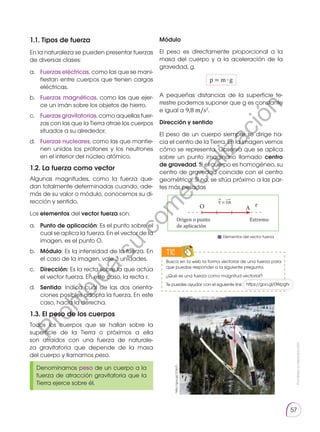 Prohibida
su
reproducción
57
TIC
1.1. Tipos de fuerza
En la naturaleza se pueden presentar fuerzas
de diversas clases:
a.	 Fuerzas eléctricas, como las que se mani-
fiestan entre cuerpos que tienen cargas
eléctricas.
b.	 Fuerzas magnéticas, como las que ejer-
ce un imán sobre los objetos de hierro.
c.	 Fuerzas gravitatorias, como aquellas fuer-
zas con las que la Tierra atrae los cuerpos
situados a su alrededor.
d.	 Fuerzas nucleares, como las que mantie-
nen unidos los protones y los neutrones
en el interior del núcleo atómico.
1.2. La fuerza como vector
Algunas magnitudes, como la fuerza que-
dan totalmente determinadas cuando, ade-
más de su valor o módulo, conocemos su di-
rección y sentido.
Los elementos del vector fuerza son:
a. 	 Punto de aplicación: Es el punto sobre el
cual se aplica la fuerza. En el vector de la
imagen, es el punto O.
b. 	 Módulo: Es la intensidad de la fuerza. En
el caso de la imagen, vale 3 ­
unidades.
c. 	 Dirección: Es la recta sobre la que actúa
el vector fuerza. En este caso, la recta r.
d. 	 Sentido: Indica cuál de las dos orienta-
ciones posibles adopta la fuerza. En este
caso, hacia la derecha.
1.3. El peso de los cuerpos
Todos los cuerpos que se hallan sobre la
superficie de la Tierra o próximos a ella
son atraídos con una fuerza de naturale-
za gravitatoria que depende de la masa
del cuerpo y llamamos peso.
Módulo
El peso es directamente proporcional a la
masa del cuerpo y a la aceleración de la
gravedad, g.
p = m ∙ g
A pequeñas distancias de la superficie te-
rrestre podemos suponer que g es constante
e igual a 9,8 m/s2
.
Dirección y sentido
El peso de un cuerpo siempre se dirige ha-
cia el centro de la ­
Tierra. En la imagen vemos
cómo se representa. Observa que se aplica
sobre un punto imaginario llamado centro
de gravedad. Si el cuerpo es homogéneo, su
centro de gravedad coincide con el centro
geométrico. Si no, se sitúa próximo a las par-
tes más pesadas
Denominamos peso de un cuerpo a la
fuerza de atracción gravitatoria que la
Tierra ejerce sobre él.
p
http://goo.gl/1C6o7r
Origen o punto
de aplicación
Extremo
r
A
O
V = OA
⃗
͢
Elementos del vector fuerza
https://goo.gl/0Wpgfv
Busca en la web la forma vectorial de una fuerza para
que puedas responder a la siguiente pregunta.
¿Qué es una fuerza como magnitud vectorial?
Te puedes ayudar con el siguiente link:
P
r
o
h
i
b
i
d
a
s
u
c
o
m
e
r
c
i
a
l
i
z
a
c
i
ó
n
 
