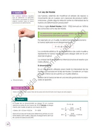 Prohibida
su
reproducción
58
Trabajo mi ingenio
1.4. Ley de Hooke
Las fuerzas, además de modificar el estado de reposo o
movimiento de un cuerpo, son capaces de producir defor-
maciones. ¿Existe alguna relación entre la intensidad de la
fuerza y la deformación producida?
El físico inglés Robert Hooke (1635 - 1703) formuló en 1678 la
ley conocida como ley de Hooke.
Por ejemplo en un muelle, la deformación proporcional a
la fuerza aplicada es el alargamiento, ∆l.
F = K ∙ ∆l = K (l - l0
)
La constante elástica, K, es característica de cada muelle y
representa la fuerza necesaria para alargar este en la uni-
dad de longitud.
La unidad de K en el sistema internacional es el newton por
metro (N/m).
El dinamómetro
Es un instrumento utilizado para medir la intensidad de las
fuerzas que se basa en la ley de Hooke. Consiste en un tubo
en cuyo interior se encuentra un muelle elástico.
El valor de la fuerza se lee en una escala graduada incorpo-
rada al aparato.
La deformación que sufre un cuerpo elástico es directamen-
te proporcional a la fuerza aplicada.
y también:
E
N
G
R
UPO
Y
T
A
M
B
IÉN
T
I
C
S
R
E
C
O
R
T
A
BLES
C
A
L
C
U
L
A
DORA
Son cuerpos elásticos aquellos
que se deforman al aplicarles
una fuerza y recuperan su forma
original cuando cesa la fuerza
que provoca la deformación.
El muelle de un dinamómetro se alarga 12 cm cuando
aplicamos sobre él una fuerza de 18 N. Calcula el alarga-
miento del muelle al aplicar una fuerza de 24 N.
—Datos:  ∆ l = 12 cm = 0,12 m  F = 18 N
Aplicamos la ley de Hooke para determinar, primero, la cons-
tante elástica del muelle y, después, el alargamiento del mue-
lle cuando la fuerza es de 24 N.
Ejemplo 1
18 N
F
= 150
=
K =
0,12 m
∆I
N
m
24 N
F
= 0,16 m
=
∆I =
F = K ∙ ∆I
150 N/m
K
https://goo.gl/ykctMH
Dinamómetro
Halla el diagrama de cuerpo libre de las pesas del dinamómetro de la figura de esta página.
P
r
o
h
i
b
i
d
a
s
u
c
o
m
e
r
c
i
a
l
i
z
a
c
i
ó
n
 
