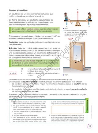 Prohibida
su
reproducción
61
Un cuerpo está en equilibrio estático cuando está en reposo
y permanece en esta situación de forma indefinida.
El momento de una fuerza respecto a un punto es el
producto de la fuerza aplicada en ese punto por la distancia
perpendicular al eje de giro.
Actividades
4.	 Explica cómo se calcula la fuerza resultante para
fuerzas de la misma dirección y fuerzas angulares.
5.	 Dos grúas arrastra un auto con fuerzas de 1750 N y
1250 N. Dibuja un esquema de las fuerzas y determi-
na la fuerza resultante en los siguientes casos:
a.	 Las dos fuerzas tienen la misma dirección y senti-
do contrario.
b.	 Las dos fuerzas son perpendiculares.
6.	 Lidia atraviesa un río por encima de un tronco
suspen­
dido sobre el agua y cuyos extremos se apo-
yan en las orillas. ¿Qué fuerzas actúan sobre Lidia
cuando se encuentra encima del tronco que le sirve
de puente? Dibújalas y razona si están en equilibrio.
7.	 Sobre un cuerpo se ejercen dos fuerzas, de 10 N y 15 N,
en la misma dirección y en sentido contrario. Determi-
na el módulo, la dirección y el sentido de la fuerza que
debe aplicarse para que el cuerpo esté en equilibrio.
T
T
p p
p
p
p p
N
El columpio está en equilibrio, pues
las fuerzas que actúan sobre él se
compensan entre sí, dando lugar a
una resultante nula.
Cuerpos en equilibrio
Un equilibrista de un circo compensa las fuerzas que
actúan sobre él para mantener el equi­librio.
De forma parecida, un arquitecto calcula todas las
fuerzas existentes en el edificio que proyecta para que
este se mantenga en equilibrio y no se derrumbe.
Para conocer las condiciones bajo las que un cuerpo está en
equilibrio, debemos distinguir dos tipos de movimientos:
Traslación: Todas las partículas del cuerpo efectúan el mismo
desplazamiento.
Rotación: Todas las partículas del cuerpo describen trayecto-
rias circulares alrededor de un eje. De la misma manera que
una fuerza resultante produce un movimiento de traslación so-
bre un cuerpo, para determinar si existe una rotación, se introdu-
ce la magnitud momento de una fuerza.
M = F ∙ d
M	 = momento de la fuerza respecto al punto O
F	 = módulo de la fuerza
d	 = distancia del punto O a la recta del vector
fuerza
La unidad de medida del momento de una fuerza en el SI es el newton metro (N ∙ m).
Un cuerpo está en equilibrio estático si no efectúa ningún movimiento de traslación ni de rotación.
—	 La condición para que no efectúe ningún movimiento de traslación es que la resultante de las
fuerzas aplicadas sea nula.
—	 La condición para que no efectúe ningún movimiento de rotación es que el momento resultante
de las fuerzas aplicadas sea nulo.
Puede ser que el momento de fuerza sea nulo, pero exista rotación, sin aceleración angular,
es decir con velocidad angular constante.
F

d
O
Eje de giro
Fig. 4
Fig. 3
P
r
o
h
i
b
i
d
a
s
u
c
o
m
e
r
c
i
a
l
i
z
a
c
i
ó
n
 