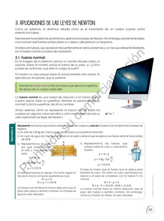 Prohibida
su
reproducción
65
3.1. Fuerza normal
En la imagen de la derecha vemos un monitor situado sobre un
soporte. Sobre el monitor actúa la fuerza de su peso, p. ¿Cómo
puede ser, entonces, que este no caiga al suelo?
El monitor no cae porque sobre él actúa también otra fuerza, N,
ejercida por el soporte, que lo sostiene.
La fuerza normal es una fuerza de reacción a la fuerza que el
cuerpo ejerce sobre la superficie. Siempre es perpendicular (o
normal) a dicha superficie, de ahí su nombre.
Ahora veremos cómo se representa la fuerza normal sobre los
cuerpos en algunos casos sencillos y cómo se puede calcular su
valor aplicando las leyes de Newton.
3.APLICACIONESDELASLEYESDENEWTON
Llamamos fuerza normal (N) a la fuerza que ejerce la superficie
de apoyo de un cuerpo sobre este.
ht
tp
://
go
o.g
l/iZ
sa
1j
N
P
Ejemplo
6
N
p
Representa las fuerzas que actúan sobre los siguientes cuerpos y calcula la fuerza normal aplicando las leyes de
Newton:
a. Un sofá de 120 kg de masa que se apoya sobre una superficie horizontal.
b. Un cubo de agua de 3 kg que se apoya en el suelo y sobre el que se ejerce una fuerza vertical hacia arriba
de 18 N.
a.	Representamos las fuer-
zas que actúan sobre
el sofá y calculamos el
peso.
p = m ∙ g
p = 120kg ∙ 9,8
m
s2
p = 1 176 N
b.	
Representamos las fuerzas que
actúan sobre el cubo y calculamos
el peso.
p = m ∙ g
p = 3 kg ∙ 9,8
m
s2
p = 29,4 N
El peso es mayor que la fuerza que se aplica para
levantar el cubo. Por tanto, el cubo permanece en
reposo y el peso se compensa con la fuerza F y la
normal.
N + F - p = 0
N = p - F = 29,4 N - 18 N = 11,4 N
La fuerza normal tiene la misma dirección que el
peso del cuerpo y sentido contrario. Sin embargo,
ahora su módulo es inferior al valor del peso.
La fuerza normal tiene la misma dirección que el
peso del cuerpo y sentido contrario. Su módulo es
igual al valor del peso.
El sofá permanece en reposo. Por tanto, según la
ley de la inercia, la fuerza resultante es nula.
N - p = 0
N = p = 1 176 N
Como ya sabemos, la dinámica estudia cómo es el movimiento de un cuerpo cuando actúa
sobre él una fuerza.
Para resolver los problemas de dinámica, aplicamos las leyes de Newton. Sin embargo, previamente debe-
mos conocer qué fuerzas actúan sobre un cuerpo y dibujarlas en un esquema.
Dos tipos de fuerzas, que aparecen frecuentemente en estos problemas y con las que debes familiarizarte,
son la fuerza normal y la fuerza de rozamiento.
Fig. 7
P
r
o
h
i
b
i
d
a
s
u
c
o
m
e
r
c
i
a
l
i
z
a
c
i
ó
n
 
