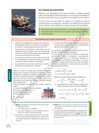 Prohibida
su
reproducción
66
Actividades
12.	 Dibuja un esquema de las fuerzas que actúan sobre
los siguientes cuerpos:
a. 	 Una estatua fija en un pedestal
b.	 Una mesa apoyada en el suelo sobre la cual se
ejerce una fuerza vertical hacia abajo
13.	Un baúl de 10,5 kg está apoyado en el suelo.
Si se tira de él verticalmente hacia arriba con
una fuerza de 52,9 N, determina el valor de la
normal.
14.	 Explica por qué cuando un automóvil toma una
curva sobre un pavimento helado corre el riesgo
de deslizarse.
15.	 Un armario de 120 kg es empujado con una fuerza ho-
rizontal de 580 N. Si el coeficiente de rozamiento para
el cuerpo en movimiento vale 0,4, calcula: a. la ace-
leración que adquiere; b. la velocidad y la distancia
recorrida en 5 s.
	 ___________________________________
	 ___________________________________
Fr
F
3.2. Fuerzas de rozamiento
Sabemos, por experiencia que, para arrastrar un objeto pesado
sobre una superficie, debemos ejercer una fuerza considerable. Si
la fuerza que aplicamos no es suficiente, el objeto no se moverá.
Lo que ocurre es que, entre un cuerpo y la superficie sobre la
cual se apoya o se desplaza, aparece una fuerza que se opone
al movimiento y que recibe el nombre de fuerza de rozamiento.
Llamamos fuerza de rozamiento, Fr
, a la fuerza que aparece en
la superficie de contacto de los cuerpos, oponiéndose al movi-
miento de estos.
Características de la fuerza de rozamiento
La constante de proporcionalidad recibe el nom-
bre de coeficiente de rozamiento, µ.
En el caso de un cuerpo en reposo, la fuerza de
rozamiento estática, compensa exactamente
la fuerza aplicada en la dirección paralela a
la superficie de contacto, hasta llegar a un valor
máximo. Cuando se alcanza este valor, el cuerpo
comienza a deslizarse, y actúa sobre él una fuerza
de rozamiento cinética.
• 	 Siempre es paralela a la superficie de contacto y
tiene sentido contrario al movimiento que efectúa
el cuerpo o al que se pretende provocar en él.
• 	 Depende de la naturaleza y del estado de las
superficies de los cuerpos, pero no del área de
contacto. Cuanto más lisas sean estas superficies,
menor será la fuerza de rozamiento.
• 	 La fuerza de rozamiento que se opone al inicio de
un movimiento es mayor que la fuerza que existe
cuando el cuerpo ya está en movimiento.
•	 Es proporcional a la fuerza normal que se ejerce
entre las dos superficies en contacto.
Fr
= µ ∙ N
http://goo.gl/eEFrfS
Sobre un cuerpo de 10 kg, que inicialmente está en
reposo sobre un plano horizontal, se aplica una fuerza
de 80 N en la dirección paralela al plano. Si el coefi-
ciente de rozamiento para el cuerpo en movimiento
vale 0,5, calcula: a. La aceleración del cuerpo; b. La
velocidad que alcanza en 10 s y la distancia recorri-
da en este tiempo.
—Representamos las fuerzas que actúan sobre el
­cuerpo.
La normal N y el peso p se compensan.
Por tanto, la resultante es F - Fr
.
a. Calculamos la normal y
la fuerza de rozamiento.
Aplicamos la ley fundamental de la dinámica.
Ejemplo
7
Fr
F
p
Fr
N
F
N = p = m ∙ g =
Fr
= µ ∙ N = 0,5 ∙ 98 N = 49 N
v = v0
+ a ∙ t = 0 + 3,1
x = v0
∙t +
x =155 m
a ∙t2
= 0 +
m
= 10 kg ∙ 9,8 = 98 N
s2
m
m
m
m
1 1
s2
s
s2
s2
2 2
F - Fr
(80 - 49) N
3,1
∙ 10 s = 31
∙ 3,1 ∙ (10s)2
a =
m 10 kg
= =
b. 	Para determinar la velocidad y la distancia re-
corrida, aplicamos las ecuaciones del MRUA.
• 	 La fuerza de rozamiento no depende del área de
contacto de los cuerpos, esto se ha comprobado
experimentalmente.
P
r
o
h
i
b
i
d
a
s
u
c
o
m
e
r
c
i
a
l
i
z
a
c
i
ó
n
 