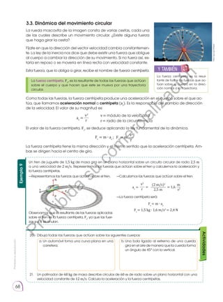 Prohibida
su
reproducción
68
Actividades
20.	 Dibuja todas las fuerzas que actúan sobre los siguientes cuerpos:
21.	 Un patinador de 68 kg de masa describe círculos de 60 m de radio sobre un plano horizontal con una
velocidad constante de 12 m/s. Calcula la aceleración y la fuerza centrípetas.
3.3. Dinámica del movimiento circular
La rueda moscovita de la imagen consta de varias cestas, cada una
de las cuales describe un movimiento circular. ¿Existe alguna fuerza
que haga girar la cesta?
Fíjate en que la dirección del vector velocidad cambia constantemen-
te. La ley de la inercia nos dice que debe existir una fuerza que obligue
al cuerpo a cambiar la dirección de su movimiento. Si no fuera así, es-
taría en reposo o se movería en línea recta con velocidad constante.
Esta fuerza, que lo obliga a girar, recibe el nombre de fuerza centrípeta.
Como todas las fuerzas, la fuerza centrípeta produce una aceleración en el cuerpo sobre el que ac-
túa, que llamamos aceleración normal o centrípeta (ac
). Es la responsable del cambio de dirección
de la velocidad. El valor de su magnitud es:
El valor de la fuerza centrípeta, Fc
, se deduce aplicando la ley fundamental de la dinámica.
La fuerza centrípeta tiene la misma dirección y el mismo sentido que la aceleración centrípeta. Am-
bas se dirigen hacia el centro de giro.
La fuerza centrípeta, Fc
, es la resultante de todas las fuerzas que actúan
sobre el cuerpo y que hacen que este se mueva por una trayectoria
circular.
v
Fc
https://goo.gl/UhRgwl
La fuerza centrípeta es la resul-
tante de todas las fuerzas que ac-
túan sobre el cuerpo en la direc-
ción normal a la trayectoria.
y también:
E
N
G
R
UPO
Y
T
A
M
B
IÉN
T
I
C
S
R
E
C
O
R
T
A
BLES
A
L
C
U
L
A
v2
v= módulo de la velocidad
r= radio de la circunferencia
ac
=
r
v2
Fc
= m
Fc
= m ∙ ac
;
r
Ejemplo
9
Observamos que la resultante de las fuerzas aplicadas
sobre el tren es la fuerza centrípeta, Fc
, ya que las fuer-
zas p y N se anulan.
—Representamos las fuerzas que actúan sobre el tren. —Calculamos las fuerzas que actúan sobre el tren.
—La fuerza centrípeta será:
Un tren de juguete de 1,5 kg de masa gira en un plano horizontal sobre un circuito circular de radio 2,5 m
a una velocidad de 2 m/s. Representemos las fuerzas que actúan sobre el tren y calculemos la aceleración y
la fuerza centrípetas.
v2
ac
=
r
(2 m/s)2
Fc
= m ∙ ac
Fc
= 1,5 kg ∙ 1,6 m/s2
= 2,4 N
2,5 m
= 1,6
=
m
s2
a. 
Un automóvil toma una curva plana en una
carretera;
b. 
Una bola ligada al extremo de una cuerda
gira en el aire de manera que la cuerda forma
un ángulo de 45° con la vertical.
P
r
o
h
i
b
i
d
a
s
u
c
o
m
e
r
c
i
a
l
i
z
a
c
i
ó
n
 