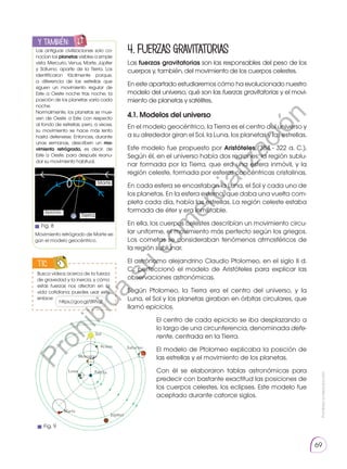 Prohibida
su
reproducción
69
TIC
4.Fuerzasgravitatorias
Las fuerzas gravitatorias son las responsables del peso de los
cuerpos y, también, del movimiento de los cuerpos celestes.
En este apartado estudiaremos cómo ha evolucionado nuestro
modelo del universo, qué son las fuerzas gravitatorias y el movi-
miento de planetas y satélites.
4.1. Modelos del universo
En el modelo geocéntrico, la Tierra es el centro del universo y
a su alrededor giran el Sol, la Luna, los planetas y las estrellas.
Este modelo fue propuesto por Aristóteles (384 - 322 a. C.).
Según él, en el universo había dos regiones: la región sublu-
nar formada por la Tierra, que era una esfera inmóvil, y la
región celeste, formada por esferas concéntricas cristalinas.
En cada esfera se encastaban la Luna, el Sol y cada uno de
los planetas. En la esfera externa, que daba una vuelta com-
pleta cada día, había las estrellas. La región celeste estaba
formada de éter y era inmutable.
En ella, los cuerpos celestes describían un movimiento circu-
lar uniforme, el movimiento más perfecto según los griegos.
Los cometas se consideraban fenómenos atmosféricos de
la región sublunar.
El astrónomo alejandrino Claudio Ptolomeo, en el siglo II d.
C., perfeccionó el modelo de Aristóteles para explicar las
observaciones astronómicas.
Según Ptolomeo, la Tierra era el centro del universo, y la
Luna, el Sol y los planetas giraban en órbitas circulares, que
llamó epiciclos.
El centro de cada epiciclo se iba desplazando a
lo largo de una circunferencia, denominada defe-
rente, centrada en la Tierra.
El modelo de Ptolomeo explicaba la posición de
las estrellas y el movimiento de los planetas.
Con él se elaboraron tablas astronómicas para
predecir con bastante exactitud las posiciones de
los cuerpos celestes, los eclipses. Este modelo fue
aceptado durante catorce siglos.
y también:
E
N
G
R
UPO
Y
T
A
M
B
IÉN
T
I
C
S
R
E
C
O
R
T
A
BLES
C
A
L
C
U
L
A
DORA
Las antiguas civilizaciones solo co-
nocían los planetas visibles a simple
vista: Mercurio, Venus, Marte, Júpiter
y Saturno, aparte de la Tierra. Los
identificaron fácilmente porque,
a diferencia de las estrellas que
siguen un movimiento regular de
Este a Oeste noche tras noche, la
posición de los planetas varía cada
noche.
Normalmente, los planetas se mue-
ven de Oeste a Este con respecto
al fondo de estrellas, pero, a veces,
su movimiento se hace más lento
hasta detenerse. Entonces, durante
unas semanas, describen un mo­
vimiento retrógrado, es decir, de
Este a Oeste, para después reanu-
dar su movimiento habitual.
Tierra
Epiciclo
Movimiento retrógrado de Marte se-
gún el modelo geocéntrico.
Marte
Fig. 9
Fig. 8
https://goo.gl/0tRVj2
Busca videos acerca de la fuerza
de gravedad y la inercia, y cómo
estas fuerzas nos afectan en la
vida cotidiana; puedes usar este
enlace:
P
r
o
h
i
b
i
d
a
s
u
c
o
m
e
r
c
i
a
l
i
z
a
c
i
ó
n
 
