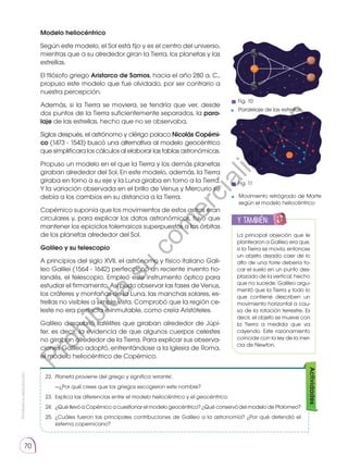 Prohibida
su
reproducción
70
Modelo heliocéntrico
Según este modelo, el Sol está fijo y es el centro del universo,
mientras que a su alrededor giran la Tierra, los planetas y las
estrellas.
El filósofo griego Aristarco de Samos, hacia el año 280 a. C.,
propuso este modelo que fue olvidado, por ser contrario a
nuestra percepción.
Además, si la Tierra se moviera, se tendría que ver, desde
dos puntos de la Tierra suficientemente separados, la para­
laje de las estrellas, hecho que no se observaba.
Siglos después, el astrónomo y clérigo polaco Nicolás Copérni­
co (1473 - 1543) buscó una alternativa al modelo geocéntrico
que simplificara los cálculos al elaborar las tablas astronómicas.
Propuso un modelo en el que la Tierra y los demás planetas
giraban alrededor del Sol. En este modelo, además, la Tierra
giraba en torno a su eje y la Luna giraba en torno a la Tierra.
Y la variación observada en el brillo de Venus y Mercurio se
debía a los cambios en su distancia a la Tierra.
Copérnico suponía que los movimientos de estos astros eran
circulares y, para explicar los datos astronómicos, tuvo que
mantener los epiciclos tolemaicos superpuestos a las órbitas
de los planetas alrededor del Sol.
Galileo y su telescopio
A principios del siglo XVII, el astrónomo y físico italiano Gali-
leo Galilei (1564 - 1642) perfeccionó un reciente invento ho-
landés, el telescopio. Empleó este instrumento óptico para
estudiar el firmamento. Así pudo observar las fases de Venus,
los cráteres y montañas de la Luna, las manchas solares, es-
trellas no visibles a simple vista. Comprobó que la región ce-
leste no era perfecta e inmutable, como creía Aristóteles.
Galileo descubrió satélites que giraban alrededor de Júpi-
ter, es decir, la evidencia de que algunos cuerpos celestes
no giraban alrededor de la Tierra. Para explicar sus observa-
ciones Galileo adoptó, enfrentándose a la Iglesia de Roma,
el modelo heliocéntrico de Copérnico.
La principal objeción que le
plantearon a Galileo era que,
si la Tierra se movía, entonces
un objeto dejado caer de lo
alto de una torre debería to-
car el suelo en un punto des-
plazado de la vertical, hecho
que no sucede. Galileo argu-
mentó que la Tierra y todo lo
que contiene describen un
movimiento horizontal a cau-
sa de la rotación terrestre. Es
decir, el objeto se mueve con
la Tierra a medida que va
cayendo. Este razonamiento
coincide con la ley de la iner-
cia de Newton.
y también:
E
N
G
R
UPO
Y
T
A
M
B
IÉN
T
I
C
S
R
E
C
O
R
T
A
BLES
C
A
L
C
U
L
A
DORA
22.	 Planeta proviene del griego y significa 'errante'.
	 —¿Por qué crees que los griegos escogieron este nombre?
23.	 Explica las diferencias entre el modelo heliocéntrico y el geocéntrico.
24. 	¿Qué llevó a Copérnico a cuestionar el modelo geocéntrico? ¿Qué conservó del modelo de Ptolomeo?
25.	¿Cuáles fueron las principales contribuciones de Galileo a la astronomía? ¿Por qué defendió el
sistema copernicano?
Actividades
Movimiento retrógrado de Marte
según el modelo heliocéntrico
Paralelaje de las estrellas
Fig. 10
Fig. 11
P
r
o
h
i
b
i
d
a
s
u
c
o
m
e
r
c
i
a
l
i
z
a
c
i
ó
n
 