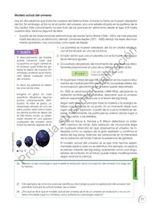 Prohibida
su
reproducción
71
Modelo actual del universo
Hoy en día sabemos que todos los cuerpos del Sistema Solar, incluida la Tierra, se mueven alrededor
del Sol. Sin embargo, el Sol no es el centro del universo, sino una estrella situada en la periferia de la
Vía Láctea. Este conocimiento ha sido fruto de los avances en astronomía desde el siglo XVII hasta
nuestros días. Veamos algunos de ellos:
• 	 A partir de las observaciones astronómicas del danés Tycho Brahe (1546 - 1601), las más precisas
hasta esa época, el astrónomo alemán Johannes Kepler (1571 - 1630) dedujo las leyes del movi-
miento planetario, hoy conocidas como leyes de Kepler:
• 	 En la primera mitad del siglo XIX, la precisión en los nuevos instru-
mentos de medida permitió medir, por fin, la paralaje estelar. Así,
la concepción geocéntrica del universo quedó descartada.
	 En 1929, el astrónomo E. P. Hubble (1889-1953), estudiando la
radiación emitida por las estrellas, descubrió que el universo
está en expansión. Ello dio pie a la teoría del big bang.
	 Según esta teoría, al principio toda la materia y la energía es-
taban concentradas en un punto. En un momento dado tuvo
lugar una gran explosión, a partir de la cual la materia se dis-
persó. Posteriormente, las partículas se unieron dando lugar a
átomos y estos, a las estrellas.
	 En 1965 los físicos A. Penzias y R. Wilson detectaron la radia-
ción cósmica de fondo. Esta radiación de microondas llega
en cualquier dirección en que observemos el universo. Se in-
terpreta como un residuo de la gran explosión y confirma la
teoría del big bang. Además, las variaciones en la intensidad
de la radiación de fondo indican la presencia de galaxias.
	 El modelo actual del universo es el que más hechos experi-
mentales explica, pero no es definitivo. Por ejemplo, no explica
el preciso instante del big bang, quedando como una singu-
laridad de la teoría. En el futuro puede haber modificaciones
según avance la ciencia.
1. 	Los planetas se mueven alrededor del Sol en órbitas elípticas,
con el Sol situado en uno de los focos.
2. 	El radio vector que une un planeta con el Sol barre áreas igua-
les en tiempos iguales.
3. 	El cuadrado del período del movimiento de un planeta es direc-
tamente proporcional al cubo de su distancia media al Sol.
T2
= k r3
k es una constante igual para
todos los planetas.
26.	 Elabora un eje cronológico que muestre la evolución de la concepción del universo a lo largo de
la historia.
27.	 Cita ejemplos de cómo los avances científicos y tecnológicos para la exploración del universo han
permitido formular el actual modelo del universo.
28.	 ¿Por qué se dice que el modelo actual del universo es el de un universo en evolución y no un uni-
verso inmutable (que no cambia), como sostenía la cosmología clásica?
Actividades
El descubrimiento de Hubble
puede hacernos creer que
ocupamos un lugar central en
el universo, pues todas las ga-
laxias se alejan de nosotros. Sin
embargo, el efecto es el mismo
visto desde cualquier rincón
del universo.
Es decir, las galaxias se alejan
las unas de las otras.
Imagina un globo en cuya
superficie dibujamos algunos
puntos uniformemente distri-
buidos. Al inflar el globo, un
observador situado en uno de
estos puntos vería cómo todos
los demás puntos se alejan de
él. Del mismo modo, un obser-
vador situado en una galaxia
cualquiera del universo vería
todas las demás alejarse de él.
y también:
E
N
G
R
UPO
Y
T
A
M
B
IÉN
T
I
C
S
R
E
C
O
R
T
A
BLES
C
A
L
C
U
L
A
DORA
https://goo.gl/0vPDQ4
p
p
Fig. 12
P
r
o
h
i
b
i
d
a
s
u
c
o
m
e
r
c
i
a
l
i
z
a
c
i
ó
n
 