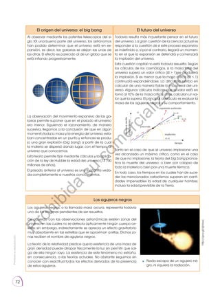 Prohibida
su
reproducción
72
El origen del universo: el big bang
Al observar mediante los potentes telescopios del si-
glo XX una buena parte del universo, los astrónomos
han podido determinar que el universo está en ex-
pansión, es decir, las galaxias se alejan las unas de
las otras. El efecto es parecido al de un globo que se
está inflando progresivamente.
tiempo
distancia
media
entre
galaxias
presente
Ω
Ω
=0
Ω =1
1
Ω 1

implosión
expansión acelerada
La observación del movimiento expansivo de las ga-
laxias permite suponer que en el pasado el universo
era menor. Siguiendo el razonamiento, de manera
sucesiva, llegamos a la conclusión de que en algún
momento toda la masa y la energía del universo esta-
ban concentradas en un punto y entonces se produ-
jo una gran explosión (big bang) a partir de la cual
la materia se dispersó dando lugar, con el tiempo, al
universo que conocemos.
Esta teoría permite fijar mediante cálculos y la aplica-
ción de la ley de Hubble la edad del universo (13 700
millones de años).
El pasado anterior al universo es una incógnita veda-
da completamente a nuestros conocimientos.
Los agujeros negros
El futuro del universo
Todavía resulta más inquietante pensar en el futuro
del universo. La gran cuestión de la ciencia actual es
responder a la cuestión de si este proceso expansivo
es indefinido o, si por el contrario, llegará un momen-
to en el que la expansión se detendrá y comenzará
la implosión del universo.
Esta cuestión capital no está todavía resuelta. Según
los cálculos de los cosmólogos, si la masa total del
universo supera un valor crítico (Ω  1) se producirá
la implosión. Si es menor que la masa crítica (Ω  1)
continuará expandiéndose. La dificultad estriba en
calcular de una manera fiable la masa real del uni-
verso. Algunos cálculos indican que el valor está en
torno al 10% de la masa crítica; otros, calculan un va-
lor que la supera. El principal obstáculo es evaluar la
masa de los agujeros negros y su comportamiento.
tiempo
distancia
media
entre
galaxias
presente
Ω
Ω
=0
Ω =1
1
Ω 1

implosión
expansión acelerada
Tanto en el caso de que el universo implosione una
vez alcanzado un máximo crítico, como en el caso
de que no implosione, la teoría del big bang pronos-
tica la muerte del universo; o bien por colapso de
toda la materia o bien por una muerte térmica.
En todo caso, los tiempos en los cuales han de suce-
der los mencionados cataclismos superan en canti-
dades impensables la edad de cualquier hombre;
incluso la edad previsible de la Tierra.
http://goo.gl/qjVawz
Los agujeros negros, o la llamada masa oscura, representa todavía
uno de los enigmas pendientes de ser resueltos.
De acuerdo con las observaciones astronómicas existen zonas del
universo en las cuales no se detecta ópticamente ningún cuerpo ce-
leste; sin embargo, indirectamente se aprecia un efecto gravitatorio
muy absorbente en las estrellas que se aproximan a ellas. Dichas zo-
nas reciben el nombre de agujeros negros.
La teoría de la relatividad predice que la existencia de una masa de
gran densidad puede atrapar físicamente la luz sin permitir que sal-
ga de ella ningún rayo. La existencia de este fenómeno no extraña,
en consecuencia, a las teorías actuales. No obstante seguimos sin
conocer con exactitud todos los efectos derivados de la presencia
de estos agujeros.
Nada escapa de un agujero ne-
gro, ni siquiera la radiación.
P
r
o
h
i
b
i
d
a
s
u
c
o
m
e
r
c
i
a
l
i
z
a
c
i
ó
n
 
