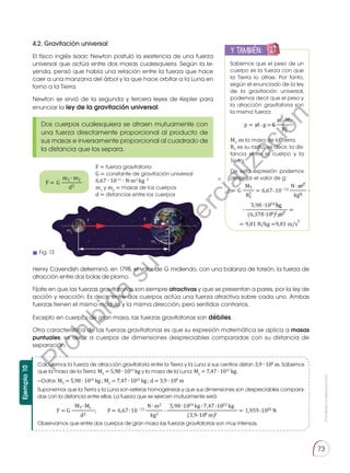 Prohibida
su
reproducción
73
4.2. Gravitación universal
El físico inglés Isaac Newton postuló la existencia de una fuerza
universal que actúa entre dos masas cualesquiera. Según la le-
yenda, pensó que había una relación entre la fuerza que hace
caer a una manzana del árbol y la que hace orbitar a la Luna en
torno a la Tierra.
Newton se sirvió de la segunda y tercera leyes de Kepler para
enunciar la ley de la gravitación universal.
Henry Cavendish determinó, en 1798, el valor de G midiendo, con una balanza de torsión, la fuerza de
atracción entre dos bolas de plomo.
Fíjate en que las fuerzas gravitatorias son siempre atractivas y que se presentan a pares, por la ley de
acción y reacción. Es decir, entre dos cuerpos actúa una fuerza atractiva sobre cada uno. Ambas
fuerzas tienen el mismo módulo y la misma dirección, pero sentidos contrarios.
Excepto en cuerpos de gran masa, las fuerzas gravitatorias son débiles.
Otra característica de las fuerzas gravitatorias es que su expresión matemática se aplica a masas
puntuales, es decir a cuerpos de dimensiones despreciables comparadas con su distancia de
separación.
Dos cuerpos cualesquiera se atraen mutuamente con
una fuerza directamente proporcional al producto de
sus masas e inversamente proporcional al cuadrado de
la distancia que los separa.
Sabemos que el peso de un
cuerpo es la fuerza con que
la Tierra lo atrae. Por tanto,
según el enunciado de la ley
de la gravitación universal,
podemos decir que el peso y
la atracción gravitatoria son
la misma fuerza:
MT
es la masa de la Tierra.
RT
es su radio, es decir, la dis-
tancia entre el cuerpo y la
Tierra.
De esta expresión podemos
despejar el valor de g:
F = fuerza gravitatoria
G = constante de gravitación universal
6,67 ∙ 10-11
∙ N∙m2
∙kg -2
m1
y m2
= masas de los cuerpos
d = distancias entre los cuerpos
y también:
E
N
G
R
UPO
Y
T
A
M
B
IÉN
T
I
C
S
R
E
C
O
R
T
A
BLES
C
A
L
C
U
L
A
DORA
Ejemplo
10
Calculemos la fuerza de atracción gravitatoria entre la Tierra y la Luna si sus centros distan 3,9 ∙ 108
m. Sabemos
que la masa de la Tierra: MT
= 5,98 ∙ 1024
kg y la masa de la Luna: ML
= 7,47 ∙ 1022
kg.
Suponemos que la Tierra y la Luna son esferas homogéneas y que sus dimensiones son despreciables compara-
das con la distancia entre ellas. La fuerza que se ejercen mutuamente será:
Observamos que entre dos cuerpos de gran masa las fuerzas gravitatorias son muy intensas.
—Datos: MT
= 5,98 ∙ 1024
kg ; ML
= 7,47 ∙ 1022
kg ; d = 3,9 ∙ 108
m
F F
d
m1
m2
m1∙
∙ =
∙
∙
∙
∙
∙
∙
∙
∙
∙ ∙
∙
∙
∙
∙
∙
∙
m2
F = G ———
d2
m MT
p = m g G———
RT
2
MT N m2
g = G —— = 6,67 10–11 ———
RT
2
kg2
5,98 1024 kg
——————— =
(6,378 106)2 m2
= 9,81 N/kg =9,81 m/s
2
MT ML N m2 5,98 1024 kg 7,47 1022 kg
F = G ————; F = 6,67 10 -11 ——— ————————————— = 1,959 1020 N
d2 kg2 (3,9 108 m)2
m1∙
∙ =
∙
∙
∙
∙
∙
∙
∙
∙
∙ ∙
∙
∙
∙
∙
∙
∙
m2
F = G ———
d2
m MT
p = m g G———
RT
2
MT N m2
g = G —— = 6,67 10–11 ———
RT
2
kg2
5,98 1024 kg
——————— =
(6,378 106)2 m2
= 9,81 N/kg =9,81 m/s
2
MT ML N m2 5,98 1024 kg 7,47 1022 kg
F = G ————; F = 6,67 10 -11 ——— ————————————— = 1,959 1020 N
d2 kg2 (3,9 108 m)2
m1∙
∙ =
∙
∙
∙
∙
∙
∙
∙
∙
∙ ∙
∙
∙
∙
∙
∙
∙
m2
F = G ———
d2
m MT
p = m g G———
RT
2
MT N m2
g = G —— = 6,67 10–11 ———
RT
2
kg2
5,98 1024 kg
——————— =
(6,378 106)2 m2
= 9,81 N/kg =9,81 m/s
2
MT ML N m2 5,98 1024 kg 7,47 1022 kg
F = G ————; F = 6,67 10 -11 ——— ————————————— = 1,959 1020 N
d2 kg2 (3,9 108 m)2
Fig. 13
P
r
o
h
i
b
i
d
a
s
u
c
o
m
e
r
c
i
a
l
i
z
a
c
i
ó
n
 