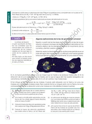 Prohibida
su
reproducción
74
Ejemplo
11
Calculemos cuánto pesa un astronauta de masa 70 kg en la superficie lunar y comparémoslo con su peso en la
Tierra. Masa de la Luna: ML
= 7,47 ∙ 1022
kg; radio de la Luna: RL
= 1 738 km.
La fuerza gravitatoria de la Luna sobre el astronauta es el peso del astronauta en la Luna:
El peso del astronauta en la Tierra es: pT
= 70 kg ∙ 9,8 m/s2
= 686 N.
La relación entre ambos es: .
Es decir, en la Luna un cuerpo pesa seis veces menos que en la Tierra.
—Datos: m = 70 kg; ML
= 7,47 ∙ 1022
kg; RL
= 1,738 ∙ 106
m
La síntesis de Newton
La gran aportación de New-
ton fue considerar que las
mismas leyes que causan el
movimiento de los cuerpos
celestes son las que rigen la
caída de los cuerpos en la
Tierra.
Por esta razón, se dice de él
que rompió la barrera entre
las dos regiones aristotélicas:
el cielo y la Tierra.
y también:
E
N
G
R
UPO
Y
T
A
M
B
IÉN
T
I
C
S
R
E
C
O
R
T
A
BLES
C
A
L
C
U
L
A
DORA
Algunas aplicaciones de la ley de gravitación universal
Newton, a partir de las tres leyes de la dinámica, la ley de la gra-
vitación universal y las leyes de Kepler, consiguió demostrar el mo-
vimiento elíptico de los planetas y explicar el movimiento de los
cometas y demás cuerpos celestes.
Además, explicó el fenómeno de las oscilaciones periódicas en el
nivel del agua del mar (mareas). Lo atribuyó a las fuerzas gravita-
torias que ejercen el Sol y, principalmente, la Luna sobre la Tierra.
En A, la fuerza gravitatoria de la Luna es mayor que la media y se produce marea alta. En B, la
atracción de la Luna es menor que la media, por lo que el agua del mar queda rezagada y se
«amontona», también hay marea alta. En C y D, en cambio, hay marea baja.
El Sol influye en la intensidad de las mareas. Cuando está alineado con la Tierra y la Luna, las
mareas son más fuertes (mareas vivas). Pero cuando forma un ángulo recto con la Tierra y la Luna,
contrarresta parte de la atracción lunar y las mareas son más débiles (mareas muertas).
29. 	 Explica por qué el peso de un cuerpo disminu-
ye a medida que dicho cuerpo se va elevan-
do por encima de la superficie de la Tierra.
32.	 Calcula la fuerza de atracción gravitatoria
que existe entre la Tierra y el Sol. Masa del
33.	 Un astronauta de 60 kg de masa es atraído
con una fuerza de 270 N cuando se halla a
5000 km del centro de un determinado pla-
neta. Determina la masa de este planeta.
34.	 ¿Por qué en las zonas en que se da el fenó-
meno de las mareas se suceden dos ma-
reas altas y dos mareas bajas en un interva-
lo cercano a las veinticuatro horas?
30. 	 Una mesa y una silla están separadas una dis-
tancia de 1 m. ¿Existe alguna fuerza atractiva
entre la mesa y la silla?	
31. 	 Calcula la fuerza de atracción gravitatoria entre
dos cuerpos de 12 kg y 20 kg separados 50 cm	
Actividades
Sol: MS
= 1,98 ∙ 1030
kg; masa de la Tierra:
MT
= 5,98 ∙ 1024
kg; distancia media Sol-Tie-
rra: d = 1,50 ∙ 1011
m.
Tierra Luna
m ML N m2 70 kg 7,47 1022kg
pL = G ———— = 6,67 10-11 ———∙
∙ ∙
∙
∙
∙
∙
—————————— = 115 N
RL
2
Kg2 (1,738 106m)2
PT 686
—— = ——— ≌ 6
PL 115
m ML N m2 70 kg 7,47 1022kg
pL = G ———— = 6,67 10-11 ———∙
∙ ∙
∙
∙
∙
∙
—————————— = 115 N
RL
2
Kg2 (1,738 106m)2
PT 686
—— = ——— ≌ 6
PL 115
Fig. 14
P
r
o
h
i
b
i
d
a
s
u
c
o
m
e
r
c
i
a
l
i
z
a
c
i
ó
n
 