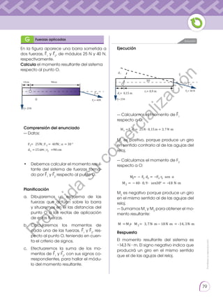 Prohibida
su
reproducción
79
En la figura aparece una barra sometida a
dos fuerzas, F1
y F2
, de módulos 25 N y 40 N,
respectivamente.
Calcula el momento resultante del sistema
respecto al punto O.
Ejecución
— Calculamos el momento de F1
respecto a O:
M1
es positivo, porque produce un giro
en sentido contrario al de las agujas del
reloj.
— Calculamos el momento de F2
respecto a O:
M2
es negativo porque produce un giro
en el mismo sentido al de las agujas del
reloj.
— Sumamos M1
y M2
para obtener el mo-
mento resultante:
Respuesta
El momento resultante del sistema es
−14,3 N ∙ m. El signo negativo indica que
producirá un giro en el mismo sentido
que el de las agujas del reloj.
Comprensión del enunciado
— Datos:
•	 Debemos calcular el momento resul-
tante del sistema de fuerzas forma-
do por F1
y F2
respecto al punto O.
Planificación
a.	Dibujaremos un esquema de las
fuerzas que actúan sobre la barra
y situaremos en él las distancias del
punto O a las rectas de aplicación
de estas fuerzas.
b.	Calcularemos los momentos de
cada una de las fuerzas, F1
y F2
, res-
pecto al punto O, teniendo en cuen-
ta el criterio de signos.
c.	 Efectuaremos la suma de los mo-
mentos de F1
y F2
, con sus signos co-
rrespondientes, para hallar el módu-
lo del momento resultante.
Solución
G Fuerzas aplicadas
d
F= 25N
F = 40 N
3O
3O
d = 0,15 m
r = 0,9 m
15cm 90cm
F= 25N
F = 40N
3O
O
d
F= 25N
F = 40 N
3O
3O
d = 0,15 m
r = 0,9 m
F= 25N
⃗ ⃗
F F
d r
1 2
1 2
25 40 30
15 90
= = = °
= =
α
cm
M M M
= + = ⋅ − ⋅ =
1 2 3 7 18 14 3
, ,
N m N m N m
M F d F r
M
2 2 2 2 2
2 40 0 9 30 18
= − = −
= − ⋅ ⋅ ° = − ⋅
sen
,
α
sen N m
M F d
1 1 1 25 0 15 3 7
= = ⋅ = ⋅
N m N m
, ,
⋅
⋅
-
F F
d r
1 2
1 2
25 40 30
15 90
= = = °
= =
α
cm
M M M
= + = ⋅ − ⋅ =
1 2 3 7 18 14 3
, ,
N m N m N m
M F d F r
M
2 2 2 2 2
2 40 0 9 30 18
= − = −
= − ⋅ ⋅ ° = − ⋅
sen
,
α
sen N m
M F d
1 1 1 25 0 15 3 7
= = ⋅ = ⋅
N m N m
, ,
⋅
⋅
-
F F
d r
1 2
1 2
25 40 30
15 90
= = = °
= =
α
cm
M M M
= + = ⋅ − ⋅ =
1 2 3 7 18 14 3
, ,
N m N m N m
M F d F r
M
2 2 2 2 2
2 40 0 9 30 18
= − = −
= − ⋅ ⋅ ° = − ⋅
sen
,
α
sen N m
M F d
1 1 1 25 0 15 3 7
= = ⋅ = ⋅
N m N m
, ,
⋅
⋅
-
F F
d r
1 2
1 2
25 40 30
15 90
= = = °
= =
α
cm
M M M
= + = ⋅ − ⋅ =
1 2 3 7 18 14 3
, ,
N m N m N m
M F d F r
M
2 2 2 2 2
2 40 0 9 30 18
= − = −
= − ⋅ ⋅ ° = − ⋅
sen
,
α
sen N m
M F d
1 1 1 25 0 15 3 7
= = ⋅ = ⋅
N m N m
, ,
⋅
⋅
-
⃗ ⃗
⃗
⃗
⃗ ⃗
⃗
P
r
o
h
i
b
i
d
a
s
u
c
o
m
e
r
c
i
a
l
i
z
a
c
i
ó
n
 