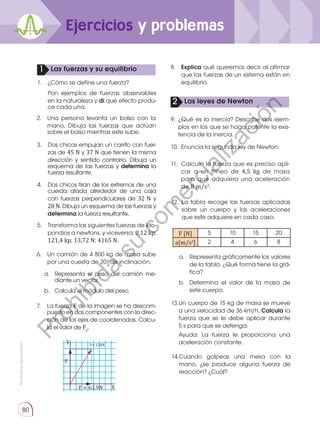Prohibida
su
reproducción
80
Ejercicios y problemas
1
2
Las fuerzas y su equilibrio
Las leyes de Newton
1.	 ¿Cómo se define una fuerza?
	 Pon ejemplos de fuerzas observables
en la naturaleza y di qué efecto produ-
ce cada una.
2.	 Una persona levanta un bolso con la
mano. Dibuja las fuerzas que actúan
sobre el bolso mientras este sube.
12.	La tabla recoge las fuerzas aplicadas
sobre un cuerpo y las aceleraciones
que este adquiere en cada caso.
13.	
Un cuerpo de 15 kg de masa se mueve
a una velocidad de 36 km/h. Calcula la
fuerza que se le debe aplicar durante
5 s para que se detenga.
	 Ayuda: La fuerza le proporciona una
aceleración constante.
14.	
Cuando golpeas una mesa con la
mano, ¿se produce alguna fuerza de
reacción? ¿Cuál?
3.	Dos chicas empujan un carrito con fuer-
zas de 45 N y 37 N que tienen la misma
dirección y sentido contrario. Dibuja un
esquema de las fuerzas y determina la
fuerza resultante.
4.	 Dos chicos tiran de los extremos de una
cuerda atada alrededor de una caja
con fuerzas perpendiculares de 32 N y
28 N. Dibuja un esquema de las fuerzas y
determina la fuerza resultante.
5.	Transforma las siguientes fuerzas de kilo-
pondios a newtons, y viceversa: 0,12 kp;
121,4 kp; 13,72 N; 4165 N.
6.	 Un camión de 4 800 kg de masa sube
por una cuesta de 20o
de inclinación.
7.	 La fuerza F de la imagen se ha descom-
puesto en dos componentes con la direc-
ción de los ejes de coordenadas. Calcu-
la el valor de Fy
.
8.	 Explica qué queremos decir al afirmar
que las fuerzas de un sistema están en
equilibrio.
9.	¿Qué es la inercia? Describe dos ejem-
plos en los que se haga patente la exis-
tencia de la inercia.
10.	 Enuncia la segunda ley de Newton.
11.	 Calcula la fuerza que es preciso apli-
car a un trineo de 4,5 kg de masa
para que adquiera una aceleración
de 8 m/s2
.
a. 	 Representa el peso del camión me-
diante un vector.
b. 	 Calcula el módulo del peso.
a. 	 Representa gráficamente los valores
de la tabla. ¿Qué forma tiene la grá-
fica?
b. 	Determina el valor de la masa de
este cuerpo.
Y
X
F = 63,9N
X
Y
F
F= 124N
F [N] 5 10 15 20
a[m/s2
] 2 4 6 8
P
r
o
h
i
b
i
d
a
s
u
c
o
m
e
r
c
i
a
l
i
z
a
c
i
ó
n
 