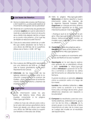 Prohibida
su
reproducción
82
32. Compara los resultados, para las cons-
tantes elásticas, obtenidos en tu grupo
con los de los otros, y discute, en tu
propio grupo o con los demás, si tiene
importancia el valor de la masa que
se cuelga del muelle en el resultado
del experimento.
	 —Utiliza la hoja de cálculo para calcu-
lar el valor del campo gravitatorio de la
Tierra (g) desde una altura cero hasta
una altura de 500 km sobre la superfi-
cie terrestre a intervalos de 10 km.
	 —Averigua qué es el Aeolus en la pá-
gina http://goo.gl/a0JpD4. También te
ofrece instrucciones para montar un
modelo suyo a escala. ¿Cómo valoras
su utilidad?
	 —¿Cómo se explica el movimiento retró-
grado de Marte en los dos modelos?
5 Algo más
25. 	Calcula la velocidad orbital de un saté-
lite que orbita alrededor de la Tierra a
una altura de 650 km de la superficie.
(Masa de la Tierra = 5,98 ∙ 1024
kg)
26.	 Dos cuerpos de 200 kg están separados
por una distancia de 0,50 m. ¿Cuánto
vale la fuerza gravitatoria entre ellos?
Representa las fuerzas.
27.	 Infórmate de las reacciones de las
Iglesias luterana y católica ante la re-
volución copernicana y la postura de
Galileo. ¿Qué opinas sobre el enfrenta-
miento entre dogmatismo y libertad de
investigación?
28.	
Busca información sobre los pla-
netas del Sistema Solar. (Para ello
puedes conectarte a la página:
https://goo.gl/V18d1x.
29.	
Visita la página http://goo.gl/oJel2m
Selecciona el idioma español y busca
información sobre las misiones de
la Agencia Espacial Europea (ESA).
Organicen un coloquio en torno al tema
Participación española en la ESA, ¿qué
misiones te parecen más interesantes?
30.	 Conéctate a estas dos páginas web e
identifica a la Tierra, el Sol y Marte: http://
goo.gl/UD16mU; http://goo.gl/qrroo1.
31.	 Descárgate en la red alguna aplica-
ción gratuita de un planetario virtual,
o bien conéctate a https://goo.gl/
uV8ULK Introduce tu posición en la Tie-
rra y comienza a observar los astros
del firmamento en diferentes fechas y
tiempos.
	 Cuando localices un planeta, observa
cómo su posición varía a lo largo de
los meses.
	 Localiza tres estrellas brillantes y mira
cómo varía su posición a la misma
hora y día, a lo largo de los años. ¿Qué
diferencias observas con respecto a
los planetas?
23	 De los modelos del universo de Ptolomeo
y de Copérnico, ¿cuál puede explicar el
movimiento retrógrado de los planetas?
24.	 Teniendo en cuenta la ley de gravitación
universal, explica por qué la velocidad li-
neal de un planeta es menor en el punto
de su órbita más alejado del Sol, y mayor
en su punto más próximo. ¿Con qué ley
de Kepler se relaciona este hecho?
4 Las leyes de Newton
P
r
o
h
i
b
i
d
a
s
u
c
o
m
e
r
c
i
a
l
i
z
a
c
i
ó
n
 