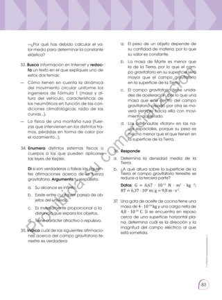 Prohibida
su
reproducción
83
33. Busca información en Internet y redac­
ta un texto en el que expliques uno de
estos dos temas:
—	 Cómo tienen en cuenta la dinámica
del movimiento circular uniforme los
ingenieros de Fórmula 1 (masa y al-
tura del vehículo, características de
los neumáticos en función de las con-
diciones climatológicas, radio de las
curvas…).
—	 La física de una montaña rusa (fuer-
zas que intervienen en los distintos tra-
mos, pérdidas en forma de calor por
el rozamiento…).
	 —¿Por qué has debido calcular el va-
lor medio para determinar la constante
elástica?
a.	 El peso de un objeto depende de
su cantidad de materia, por lo que
su valor es constante.
b.	 La masa de Marte es menor que
la de la Tierra, por lo que el cam-
po gravitatorio en su superficie será
mayor que el campo gravitatorio
en la superficie de la Tierra.
c. 	 El campo gravitatorio tiene unida-
des de aceleración, por lo que una
masa que esté dentro del campo
gravitatorio creado por otra se mo-
verá siempre hacia ella con movi-
miento acelerado.
d. 	 Los astronautas «flotan» en las na-
ves espaciales, porque su peso es
mucho menor que el que tienen en
la superficie de la Tierra.
35. Indica cuál de las siguientes afirmacio-
nes acerca del campo gravitatorio te-
rrestre es verdadera:
34.	 Enumera distintos sistemas físicos o
cuerpos a los que pueden aplicarse
las leyes de Kepler.
Di si son verdaderas o falsas las siguien-
tes afirmaciones acerca de la fuerza
gravitatoria. Argumenta tu respuesta.
a. 	 Su alcance es infinito.
b. 	 Existe entre cualquier pareja de ob-
jetos del universo.
Prohibida
su
reproducción
c. 	 Es inversamente proporcional a la
distancia que separa los objetos.
d. 	 Tiene carácter atractivo o repulsivo.
36.	 Responde:
a. 	 Determina la densidad media de la
Tierra.
b. 	 ¿A qué altura sobre la superficie de la
Tierra el campo gravitatorio terrestre se
reduce a la tercera parte?
	 Datos: G = 6,67 · 10-11
N · m2
· kg -2
;
RT = 6,37 · 106
m; g = 9,8 m · s-2
.
37.	 Una gota de aceite de cocina tiene una
masa de 4 · 10-14
kg y una carga neta de
4,8 · 10-19
C. Si se encuentra en reposo
cerca de una superficie horizontal pla-
na, determina cuál es la dirección y la
magnitud del campo eléctrico al que
está sometida.
P
r
o
h
i
b
i
d
a
s
u
c
o
m
e
r
c
i
a
l
i
z
a
c
i
ó
n
 