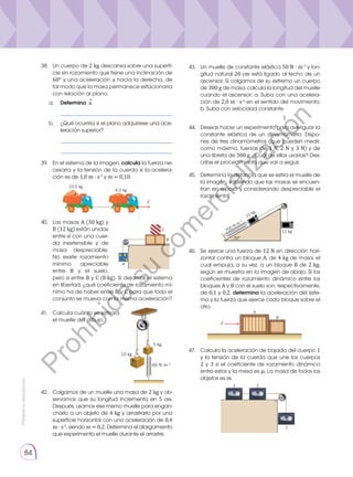 Prohibida
su
reproducción
84
42.	 Colgamos de un muelle una masa de 2 kg y ob-
servamos que su longitud incrementa en 5 cm.
Después, usamos ese mismo muelle para engan-
charlo a un objeto de 4 kg y arrastrarlo por una
superficie horizontal con una aceleración de 0,4
m · s-2
, siendo m = 0,2. Determina el alargamiento
que experimenta el muelle durante el arrastre.
46.	 Se ejerce una fuerza de 12 N en dirección hori-
zontal contra un bloque A, de 4 kg de masa, el
cual empuja, a su vez, a un bloque B de 2 kg,
según se muestra en la imagen de abajo. Si los
coeficientes de rozamiento dinámico entre los
bloques A y B con el suelo son, respectivamente,
de 0,1 y 0,2, determina la aceleración del siste-
ma y la fuerza que ejerce cada bloque sobre el
otro.
47.	Calcula la aceleración de bajada del cuerpo 1
y la tensión de la cuerda que une los cuerpos
2 y 3 si el coeficiente de rozamiento dinámico
entre estos y la mesa es �. La masa de todos los
objetos es m.
43.	 Un muelle de constante elástica 50 N · m-1
y lon-
gitud natural 20 cm está ligado al techo de un
ascensor. Si colgamos de su extremo un cuerpo
de 300 g de masa, calcula la longitud del muelle
cuando el ascensor: a. Suba con una acelera-
ción de 2,0 m · s-2
en el sentido del movimiento;
b. Suba con velocidad constante.
44.	 Deseas hacer un experimento para averiguar la
constante elástica de un dinamómetro. Dispo-
nes de tres dinamómetros (que pueden medir,
como máximo, fuerzas de 1 N, 2 N y 3 N) y de
una libreta de 300 g. ¿Cuál de ellos usarías? Des-
cribe el procedimiento que vas a seguir.
39.	 En el sistema de la imagen, calcula la fuerza ne-
cesaria y la tensión de la cuerda si la acelera-
ción es de 1,0 m · s-2
y m = 0,10.
10,0 kg
4,0 kg
F

40.	 Las masas A (30 kg) y
B (12 kg) están unidas
entre sí con una cuer-
da inextensible y de
masa despreciable.
No existe rozamiento
mínimo apreciable
entre B y el suelo,
pero sí entre B y C (8 kg). Si dejamos el sistema
en libertad, ¿qué coeficiente de rozamiento mí-
nimo ha de haber entre B y C para que todo el
conjunto se mueva con la misma aceleración?
A
C
B
41.	Calcula cuánto se estirará
el muelle del dibujo.
60 N·m−1
5 kg
10 kg
A
B
F

1
2
3
45.	Determina la distancia que se estira el muelle de
la imagen, sabiendo que las masas se encuen-
tran en reposo y considerando despreciable el
rozamiento.
12 kg
10 kg
700 N
.m
−1
30°
38.	 Un cuerpo de 2 kg descansa sobre una superfi-
cie sin rozamiento que tiene una inclinación de
60° y una aceleración a hacia la derecha, de
tal modo que la masa permanece estacionaria
con relación al plano.
a. 	 Determina a.
	 __________________________________
b. 	 ¿Qué ocurriría si el plano adquiriese una ace-
leración superior?
	 __________________________________
	 __________________________________
⃗
P
r
o
h
i
b
i
d
a
s
u
c
o
m
e
r
c
i
a
l
i
z
a
c
i
ó
n
 