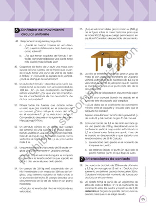 Prohibida
su
reproducción
85
49.	 Colgamos del techo de un auto una masa, con
ayuda de una cuerda, de tal modo que, cuan-
do el auto toma una curva de 250 m de radio
a 90 km · h-1
, la cuerda se separa de la vertical.
¿Cuál es el ángulo de separación?
50.	 Un auto de Fórmula 1 describe una curva ce-
rrada de 50 m de radio con una velocidad de
108 km · h-1
. ¿A qué aceleración centrípeta
estará sometido? ¿Por qué son tan importan-
tes las características de los neumáticos de
dichos automóviles?
51.	Dibuja todas las fuerzas que actúan sobre
un niño que gira montado en el columpio de
un carrusel. ¿Cómo influye la masa del niño
en el movimiento? ¿Y la velocidad de giro?
Compruébalo después en la siguiente dirección:
http://goo.gl/GYSUxc.
52.	 Un péndulo cónico es un objeto que cuelga
del extremo de una cuerda y se mueve descri-
biendo vueltas en una circunferencia horizontal.
Calcula el ángulo que formará la cuerda con la
vertical si la masa gira a 50 r. p. m. y la cuerda
mide 1 m.
53.	 Una piedra atada a una cuerda de 50 cm de lon-
gitud gira uniformemente en un plano vertical.
	—Calcula a qué velocidad angular se romperá
la cuerda si la tensión máxima que soporta es
igual a diez veces el peso de la piedra.
56.	 Un niño se entretiene haciendo girar un yoyo de
masa m con velocidad constante en un plano
vertical. La longitud de la cuerda es de 1,0 m y la
velocidad de giro es la justa para que la cuerda
se mantenga tensa en el punto más alto de la
circunferencia.
	 —¿Cuál será la velocidad en el punto más bajo?
58.	 Con una honda de 1,2 m de radio se hace gi-
rar una piedra de 200 g, describiendo una cir-
cunferencia vertical cuyo centro está situado a
6,0 m sobre el suelo. Se supone que la masa de
la cuerda es despreciable y que soporta una
tensión máxima de 50 N. Calcula:
	 a.	
La velocidad de la piedra en el momento de
romperse la cuerda.
	 b.	
La distancia desde el punto en que sale la
piedra hasta el punto en que llega al suelo.
59.	 Una rueda de bicicleta de 559 mm de diámetro
y 3,2 kg de masa gira a 12 rad · s-1
. Debido al ro-
zamiento, se detiene cuando transcurren 320 s.
Calcula el módulo del momento de fuerza pro-
ducido por el rozamiento.
60.	 Un ciclista toma la curva de un velódromo de
20 m de radio a 40 km · h-1
. Si el coeficiente de
rozamiento entre las ruedas y la pista es de 0,10,
determina el ángulo de peralte de la curva ne-
cesario para que no se salga de ella.
57.	 Al subir a un carrusel, Ramón ha dejado en el
suelo de este el paquete que cargaba.
	 —¿Cuál debe ser el coeficiente de rozamiento
mínimo entre el paquete y el suelo para que el
paquete no resbale?
	 Expresa el resultado en función de la gravedad, g,
del radio, R, y del período de giro, T, del carrusel.
54.	 Un cuerpo de 3,0 kg está suspendido de un
hilo inextensible y sin masa de 100 cm de lon-
gitud, cuyo extremo opuesto se halla unido a
un punto fijo del techo. El cuerpo describe una
circunferencia de 50 cm de radio en un plano
horizontal.
	—Calcula la tensión del hilo y el módulo de su
velocidad.
48.	Responde a las siguientes preguntas:
6 Dinámica del movimiento
circular uniforme
a. 	 ¿Puede un cuerpo moverse en una direc-
ción o sentido distintos a los de la fuerza que
actúa sobre él?
b. 	 ¿Por qué frenan los pilotos de Fórmula 1 an-
tes de comenzar a describir una curva, tanto
más cuanto más cerrada sea?
10 cm
m
M
7 Interacciones de contacto
55.	 ¿A qué velocidad debe girar la masa m (500 g)
de la figura sobre la mesa horizontal para que
la masa M (3,5 kg) que cuelga permanezca en
equilibrio? Considera despreciable el rozamiento.
	 ____________________________________
	 ____________________________________
P
r
o
h
i
b
i
d
a
s
u
c
o
m
e
r
c
i
a
l
i
z
a
c
i
ó
n
 