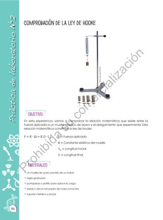 86
Comprobación de la ley de Hooke
Práctica
de
laboratorio
N•2
Objetivo:
En esta experiencia, vamos a comprobar la relación matemática que existe entre la
fuerza aplicada a un muelle elástico de acero y el alargamiento que experimenta. Esta
relación matemática constituye la ley de Hooke:
F = K ∙ ∆l = K (l - l0
) F = Fuerza aplicada
K = Constante elástica del muelle
L0
= Longitud inicial
L = Longitud final
Materiales:
• un muelle de acero provisto de un índice
• regla graduada
• portapesas o platillo para aplicar la carga
• pesas o discos ranurados de masa conocida
• soporte metálico y pinzas
https://goo.gl/b94WYR
P
r
o
h
i
b
i
d
a
s
u
c
o
m
e
r
c
i
a
l
i
z
a
c
i
ó
n
 