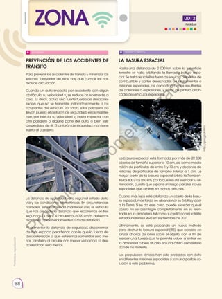 Prohibida
su
reproducción
88
Prohibida
su
reproducción
FUERZAS
UD. 2
ZONA
SENTIDO CRÍTICO
LA BASURA ESPACIAL
Hasta una distancia de 2 000 km sobre la superficie
terrestre se halla orbitando la llamada basura espa-
cial. Se trata de satélites fuera de servicio, depósitos de
combustible y partes desechadas de lanzamientos o
misiones espaciales, así como fragmentos resultantes
de colisiones o explosiones, y restos de pintura arran-
cada de vehículos espaciales.
PREVENCIÓN DE LOS ACCIDENTES DE
TRÁNSITO
Para prevenir los accidentes de tránsito y minimizar las
lesiones derivadas de ellos, hay que cumplir las nor-
mas de circulación.
Cuando un auto impacta por accidente con algún
obstáculo, su velocidad v0
se reduce bruscamente a
cero. Es decir, actúa una fuerte fuerza de desacele-
ración que no se transmite instantáneamente a los
ocupantes del vehículo. Por tanto, si los pasajeros no
llevan puesto el cinturón de seguridad, estos mantie-
nen, por inercia, su velocidad v0
hasta impactar con
otro pasajero o alguna parte del auto, o bien salir
despedidos de él. El cinturón de seguridad mantiene
sujeto al pasajero.
La basura espacial está formada por más de 22 000
objetos de tamaño superior a 10 cm, así como medio
millón de partículas de entre 1 y 10 cm y decenas de
millones de partículas de tamaño inferior a 1 cm. La
mayor parte de la basura espacial orbita la Tierra en-
tre los 800 y los 850 km, por lo que resulta esencial su eli-
minación, puesto que supone un riesgo para las naves
espaciales que orbitan en dichas altitudes.
Cuanto más lejos está orbitando un objeto de la basu-
ra espacial, más tarda en abandonar su órbita y caer
a la Tierra. Si se da este caso, puede suceder que el
objeto no se desintegre completamente en su reen-
trada en la atmósfera, tal como sucedió con el satélite
estadounidense UARS en septiembre de 2011.
Últimamente, se está probando un nuevo método
para destruir la basura espacial (IBS) que consiste en
lanzar chorros de iones sobre el objeto, con el fin de
ejercer una fuerza que le permita volver a entrar en
la atmósfera o bien situarlo en una órbita cementerio
donde no moleste.
Los propulsores iónicos han sido probados con éxito
en diferentes misiones espaciales y son una posible so-
lución a este problema.
La distancia de seguridad varía según el estado de la
vía y las condiciones atmosféricas. En circunstancias
normales, se recomienda mantener con el vehículo
que nos precede la distancia que recorremos en tres
segundos. Es decir, si circulamos a 120 km/h, debemos
mantener aproximadamente100 m de distancia.
Al aumentar la distancia de seguridad, disponemos
de más espacio para frenar, con lo que la fuerza de
desaceleración a que estaremos sometidos será me-
nor. También, al circular con menor velocidad, la des-
aceleración será menor.
http://goo.gl/ahXkSc
SOCIEDAD
P
r
o
h
i
b
i
d
a
s
u
c
o
m
e
r
c
i
a
l
i
z
a
c
i
ó
n
 