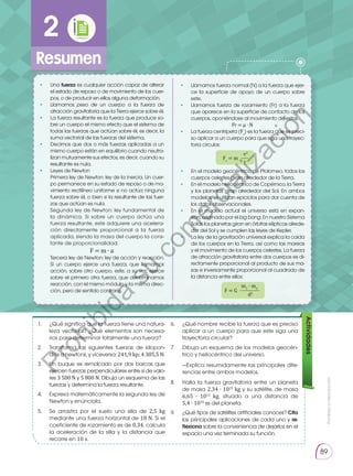 Prohibida
su
reproducción
89
1.	 ¿Qué significa que la fuerza tiene una natura-
leza vectorial? ¿Qué elementos son necesa-
rios para determinar totalmente una fuerza?
6.	 ¿Qué nombre recibe la fuerza que es preciso
aplicar a un cuerpo para que este siga una
trayectoria circular?
8.	 Halla la fuerza gravitatoria entre un planeta
de masa 2,34 ∙ 1025
kg y su satélite, de masa
6,65 ∙ 1012
kg, situado a una distancia de
5,4 ∙ 1010
m del planeta.
9.	 ¿Qué tipos de satélites artificiales conoces? Cita
las principales aplicaciones de cada uno y re­
flexiona sobre la conveniencia de dejarlos en el
espacio una vez terminada su función.
7.	 Dibuja un esquema de los modelos geocén-
trico y heliocéntrico del universo.
	 —Explica resumidamente las principales dife-
rencias entre ambos modelos.
2.	 Transforma las siguientes fuerzas de kilopon-
dios a newtons, y viceversa: 241,9 kp; 4 385,5 N.
3. 	 Un buque es remolcado por dos barcas que
ejercen fuerzas perpendiculares entre sí de valo-
res 3 500 N y 5 800 N. Dibuja un esquema de las
fuerzas y determina la fuerza resultante.
4.	 Expresa matemáticamente la segunda ley de
Newton y enúnciala.
5.	 Se arrastra por el suelo una silla de 2,5 kg
mediante una fuerza horizontal de 18 N. Si el
coeficiente de rozamiento es de 0,34, calcula
la aceleración de la silla y la distancia que
recorre en 10 s.
Actividades
•	Una fuerza es cualquier acción capaz de alterar
el estado de reposo o de movimiento de los cuer-
pos, o de producir en ellos alguna deformación.
• 	 Llamamos peso de un cuerpo a la fuerza de
atracción gravitatoria que la Tierra ejerce sobre él.
• 	 La fuerza resultante es la fuerza que produce so-
bre un cuerpo el mismo efecto que el sistema de
todas las fuerzas que actúan sobre él, es decir, la
suma vectorial de las fuerzas del sistema.
•	 Decimos que dos o más fuerzas aplicadas a un
mismo cuerpo están en equilibrio cuando neutra-
lizan mutuamente sus efectos, es decir, cuando su
resultante es nula.
• 	 Leyes de Newton
	 Primera ley de Newton: ley de la inercia. Un cuer-
po permanece en su estado de reposo o de mo-
vimiento rectilíneo uniforme si no actúa ninguna
fuerza sobre él, o bien si la resultante de las fuer-
zas que actúan es nula.
	 Segunda ley de Newton: ley fundamental de
la dinámica. Si sobre un cuerpo actúa una
fuerza resultante, este adquiere una acelera-
ción directamente proporcional a la fuerza
aplicada, siendo la masa del cuerpo la cons-
tante de proporcionalidad.
F = m ∙ a
	 Tercera ley de Newton: ley de acción y reacción.
Si un cuerpo ejerce una fuerza, que llamamos
acción, sobre otro cuerpo, este, a su vez, ejerce
sobre el primero otra fuerza, que denominamos
reacción, con el mismo módulo y la misma direc-
ción, pero de sentido contrario.
•	Llamamos fuerza normal (N) a la fuerza que ejer-
ce la superficie de apoyo de un cuerpo sobre
este.
• 	 Llamamos fuerza de rozamiento (Fr) a la fuerza
que aparece en la superficie de contacto de los
cuerpos, oponiéndose al movimiento de estos.
Fr = µ ∙ N
• 	 La fuerza centrípeta (Fc
) es la fuerza que es preci-
so aplicar a un cuerpo para que siga una trayec-
toria circular.
• 	 En el modelo geocéntrico de Ptolomeo, todos los
cuerpos celestes giran alrededor de la Tierra.
• 	 En el modelo heliocéntrico de Copérnico, la Tierra
y los planetas giran alrededor del Sol. En ambos
modelos, se utilizan epiciclos para dar cuenta de
los datos observacionales.
• 	 En el modelo actual el universo está en expan-
sión, originado por el big bang. En nuestro Sistema
Solar, los planetas giran en órbitas elípticas alrede-
dor del Sol y se cumplen las leyes de Kepler.
• 	 La ley de la gravitación universal explica la caída
de los cuerpos en la Tierra, así como las mareas
y el movimiento de los cuerpos celestes. La fuerza
de atracción gravitatoria entre dos cuerpos es di-
rectamente proporcional al producto de sus ma-
sas e inversamente proporcional al cuadrado de
la distancia entre ellos:
m1
∙ m2
F = G
d2
v2
Fc
= m
r
2
Resumen
P
r
o
h
i
b
i
d
a
s
u
c
o
m
e
r
c
i
a
l
i
z
a
c
i
ó
n
 