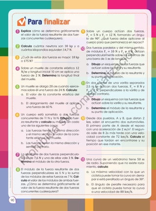 90
Para finalizar
1 Explica cómo se determina gráficamente
el valor de la fuerza resultante de dos fuer-
zas concurrentes cualesquiera.
Sobre un cuerpo actúan dos fuerzas,
F1
= 5 N y F2
= 12 N, formando un ángu-
lo de 90°. ¿Qué fuerza debe aplicarse al
cuerpo para que permanezca en reposo?
Calcula cuántos newtons son 30 kp y a
cuántos kilopondios equivalen 14,7 N.
2
Un muelle se alarga 20 cm cuando ejerce-
mos sobre él una fuerza de 24 N. Calcula:
a.	 El valor de la constante elástica del
muelle.
b.	 El alargamiento del muelle al aplicar
una fuerza de 60 N.
5
El módulo de la fuerza resultante de dos
fuerzas perpendiculares es 5 N y la suma
de los módulos de estas fuerzas es 7 N. Cal­
cula el valor de los módulos de ambas fuer-
zas. ¿Cómo se determina gráficamente el
valor de la fuerza resultante de dos fuerzas
concurrentes cualesquiera?
8
a.	 Dibuja un esquema con las fuerzas que
actúan sobre la varilla y su resultante.
b.	 Determina el módulo de la resultante y
su punto de aplicación.
En dos puntos de una varilla separados
2,5 m se aplican dos fuerzas, F1
= 8 N y
F2
= 2 N, perpendiculares a la varilla y de
sentido contrario.
11
¿Cuál de estas dos fuerzas es mayor: 18 kp
o 175 N? _______________________________
3
Un cuerpo está sometido a dos fuerzas
concurrentes de 11 N y 16 N. Dibuja la fuer-
za resultante y calcula su módulo en cada
uno de los siguientes casos:
a.	 Las fuerzas tienen la misma dirección
y el mismo sentido. El valor de la cons-
tante elástica del muelle.
b.	 Las fuerzas tienen la misma dirección y
sentido contrario.
6
9
Desde dos pueblos, A y B, que distan 2
km, salen al encuentro dos automóviles.
El primero parte de A desde el reposo
con una aceleración de 2 m/s2
. El segun-
do sale de B 2s más tarde con una velo-
cidad constante de 72 km/h. Calcula el
tiempo que tardan en encontrarse y su
posición en ese instante.
________________________________________
________________________________________
12
Sobre un muelle de constante elástica 12
N/m y longitud inicial 10 cm se aplica una
fuerza de 2 N. Determina la longitud final
del muelle.
4
La resultante de dos fuerzas perpendicula-
res es de 7,6 N y una de ellas vale 3 N. De­
termina el módulo de la otra fuerza.
7
Dos fuerzas paralelas y del mismo sentido,
de módulos F1
= 10 N y F2
= 4 N, actúan
perpendicularmente sobre los extremos de
una barra de 1 m de longitud.
a.	 Dibuja un esquema con las fuerzas que
actúan sobre la barra y su resultante.
b.	 Determina el módulo de la resultante y
su punto de aplicación.
10
Una curva de un velódromo tiene 50 m
de radio. Suponiendo que no existe roza-
miento, calcula:
a.	 La máxima velocidad con la que un
ciclista puede tomar la curva sin derra-
par si está peraltada un ángulo de 30°.
b.	 El ángulo de peralte necesario para
que el ciclista pueda tomar la curva
a una velocidad de 80 km/h.
13
Prohibida
su
reproducción
P
r
o
h
i
b
i
d
a
s
u
c
o
m
e
r
c
i
a
l
i
z
a
c
i
ó
n
 