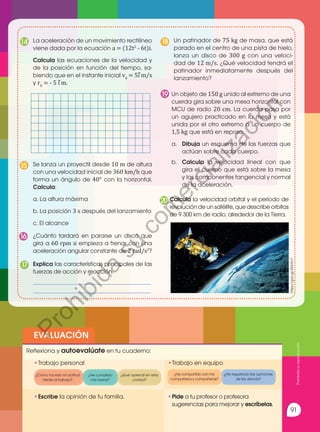 91
EVALUACIÓN
•	
Escribe la opinión de tu familia. •	
Pide a tu profesor o profesora
sugerencias para mejorar y escríbelas.
•	Trabajo personal
Reflexiona y autoevalúate en tu cuaderno:
•	
Trabajo en equipo
¿Cómo ha sido mi actitud
frente al trabajo?
¿He compartido con mis
compañeros y compañeras?
¿He cumplido
mis tareas?
¿He respetado las opiniones
de los demás?
¿Qué aprendí en esta
unidad?
Explica las características principales de las
fuerzas de acción y reacción.
________________________________________
________________________________________
17
Calcula la velocidad orbital y el período de
revolución de un satélite, que describe orbitas
de 9 300 km de radio, alrededor de la Tierra.
20
Se lanza un proyectil desde 10 m de altura
con una velocidad inicial de 360 km/h que
forma un ángulo de 40° con la horizontal.
Calcula:
a. La altura máxima
b. La posición 3 s después del lanzamiento
c. El alcance
15
Un patinador de 75 kg de masa, que está
parado en el centro de una pista de hielo,
lanza un disco de 300 g con una veloci-
dad de 12 m/s. ¿Qué velocidad tendrá el
patinador inmediatamente después del
lanzamiento?
18
¿Cuánto tardará en pararse un disco que
gira a 60 rpm si empieza a frenar con una
aceleración angular constante de 2 rad/s2
?
16
Un objeto de 150 g unido al extremo de una
cuerda gira sobre una mesa horizontal con
MCU de radio 20 cm. La cuerda pasa por
un agujero practicado en la mesa y está
unida por el otro extremo a un cuerpo de
1,5 kg que está en reposo.
a.	 Dibuja un esquema de las fuerzas que
actúan sobre cada cuerpo.
b.	 Calcula la velocidad lineal con que
gira el cuerpo que está sobre la mesa
y las componentes tangencial y normal
de la aceleración.
19
La aceleración de un movimiento rectilíneo
viene dada por la ecuación a = (12t2
- 6t)i.
Calcula las ecuaciones de la velocidad y
de la posición en función del tiempo, sa-
biendo que en el instante inicial v0
= 5i m/s
y r0
= - 5 i m.
14
⃗
⃗
https://goo.gl/WXrfm7
Prohibida
su
reproducción
P
r
o
h
i
b
i
d
a
s
u
c
o
m
e
r
c
i
a
l
i
z
a
c
i
ó
n
 