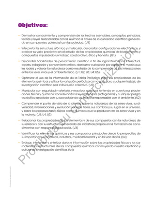 Prohibida
su
reproducción
Objetivos:
•	 Demostrar conocimiento y comprensión de los hechos esenciales, conceptos, principios,
teorías y leyes relacionadas con la Química a través de la curiosidad científica generan-
do un compromiso potencial con la sociedad. (U1)
•	 Interpretar la estructura atómica y molecular, desarrollar configuraciones electrónicas, y
explicar su valor predictivo en el estudio de las propiedades químicas de los elementos y
compuestos impulsando un trabajo colaborativo, ético y honesto. (U1)
•	 Desarrollar habilidades de pensamiento científico a fin de lograr flexibilidad intelectual,
espíritu indagador y pensamiento crítico, demostrar curiosidad por explorar el medio que
les rodea y valorar la naturaleza como resultado de la comprensión de las interacciones
entre los seres vivos y el ambiente físico. (U1; U2; U3; U4; U5)
•	 Optimizar el uso de la información de la Tabla Periódica sobre las propiedades de los
elementos químicos y utilizar la variación periódica como guía para cualquier trabajo de
investigación científica sea individual o colectivo. (U2)
•	 Manipular con seguridad materiales y reactivos químicos teniendo en cuenta sus propie-
dades físicas y químicas; considerando la leyenda de los pictogramas y cualquier peligro
específico asociado con su uso actuando de manera responsable con el ambiente. (U2)
•	 Comprender el punto de vista de la ciencia sobre la naturaleza de los seres vivos, su di-
versidad, interrelaciones y evolución; sobre la Tierra, sus cambios y su lugar en el universo,
y sobre los procesos tanto físicos como químicos que se producen en los seres vivos y en
la materia. (U3; U4; U5)
•	 Relacionar las propiedades de los elementos y de sus compuestos con la naturaleza de
su enlace y con su estructura generando así iniciativas propias en la formación de cono-
cimientos con responsabilidad social. (U3)
•	 Identificar los elementos químicos y sus compuestos principales desde la perspectiva de
su importancia económica, industrial, medioambiental y en la vida diaria. (U4)
•	 Evaluar, interpretar y sintetizar datos e información sobre las propiedades físicas y las ca-
racterísticas estructurales de los compuestos químicos construyendo nuestra identidad y
cultura de investigación científica. (U4)
P
r
o
h
i
b
i
d
a
s
u
c
o
m
e
r
c
i
a
l
i
z
a
c
i
ó
n
 