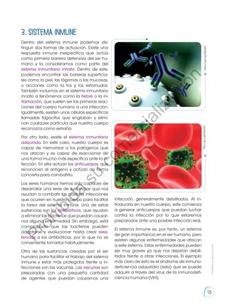 3. Sistema inmune
Dentro del sistema inmune podemos dis-
tinguir dos formas de actuación. Existe una
respuesta inmune inespecífica que actúa
como primera barrera defensiva del ser hu-
mano y la consideramos como parte del
sistema inmunitario innato. Dentro de este,
podemos encontrar las barreras superficia-
les como la piel, las lágrimas o las mucosas,
o acciones como la tos y los estornudos.
También incluimos en el sistema inmunitario
innato a fenómenos como la fiebre o la in-
flamación, que suelen ser las primeras reac-
ciones del cuerpo humano a una infección.
Igualmente, existen unas células específicas
llamadas fagocitos que engloban y elimi-
nan cualquier partícula que nuestro cuerpo
reconozca como extraña.
Por otro lado, existe el sistema inmunitario
adquirido. En este caso, nuestro cuerpo es
capaz de memorizar a los patógenos que
nos atacan y es capaz de reaccionar de
una forma mucho más específica ante la in-
fección. En ella actúan los anticuerpos, que
reconocen al antígeno y actúan de forma
concreta para combatirlo.
Los seres humanos hemos sido capaces de
desarrollar una serie de sustancias que nos
ayudan a combatir las posibles infecciones
que ocurren en nuestro cuerpo para facilitar
la tarea del sistema inmune. Una de estas
sustancias son los antibióticos, que ayudan
a eliminar las bacterias que puedan causar-
nos alguna enfermedad. Sin embargo, está
comprobado que las bacterias pueden
adaptarse y evolucionar hasta crear resis-
tencias a los antibióticos, por lo que no es
conveniente tomarlos habitualmente.
Otra de las sustancias creadas por el ser
humano para facilitar el trabajo del sistema
inmune y estar más protegidos frente a in-
fecciones son las vacunas. Las vacunas son
preparadas con una pequeña cantidad
de agentes que puedan causarnos una
https://goo.gl/8jGQ51
infección, generalmente debilitados. Al in-
troducirla en nuestro cuerpo, este comienza
a generar anticuerpos que puedan luchar
contra la infección por lo que estaremos
preparados ante una posible infección real.
El sistema inmune es, por tanto, un sistema
de gran importancia en el ser humano, pero
existen algunas enfermedades que atacan
a este sistema. Estas enfermedades pueden
ser muy graves ya que nos dejarían debili-
tados frente a otras infecciones. El ejemplo
más claro de esto es el síndrome de inmuno-
deficiencia adquiridia (sida) que se puede
adquirir a través del virus de la inmunodefi-
ciencia humana (VIH).
http://goo.gl/sbp0GL
Prohibida
su
reproducción
15
P
r
o
h
i
b
i
d
a
s
u
c
o
m
e
r
c
i
a
l
i
z
a
c
i
ó
n
 